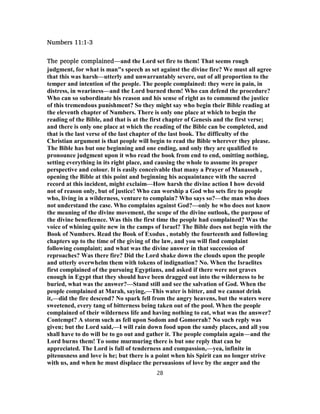 Numbers 11:1-3
The people complained—and the Lord set fire to them! That seems rough
judgment, for what is man"s speech as set against the divine fire? We must all agree
that this was harsh—utterly and unwarrantably severe, out of all proportion to the
temper and intention of the people. The people complained: they were in pain, in
distress, in weariness—and the Lord burned them! Who can defend the procedure?
Who can so subordinate his reason and his sense of right as to commend the justice
of this tremendous punishment? So they might say who begin their Bible reading at
the eleventh chapter of Numbers. There is only one place at which to begin the
reading of the Bible, and that is at the first chapter of Genesis and the first verse;
and there is only one place at which the reading of the Bible can be completed, and
that is the last verse of the last chapter of the last book. The difficulty of the
Christian argument is that people will begin to read the Bible wherever they please.
The Bible has but one beginning and one ending, and only they are qualified to
pronounce judgment upon it who read the book from end to end, omitting nothing,
setting everything in its right place, and causing the whole to assume its proper
perspective and colour. It is easily conceivable that many a Prayer of Manasseh ,
opening the Bible at this point and beginning his acquaintance with the sacred
record at this incident, might exclaim—How harsh the divine action I how devoid
not of reason only, but of justice! Who can worship a God who sets fire to people
who, living in a wilderness, venture to complain? Who says so?—the man who does
not understand the case. Who complains against God?—only he who does not know
the meaning of the divine movement, the scope of the divine outlook, the purpose of
the divine beneficence. Was this the first time the people had complained? Was the
voice of whining quite new in the camps of Israel? The Bible does not begin with the
Book of Numbers. Read the Book of Exodus , notably the fourteenth and following
chapters up to the time of the giving of the law, and you will find complaint
following complaint; and what was the divine answer in that succession of
reproaches? Was there fire? Did the Lord shake down the clouds upon the people
and utterly overwhelm them with tokens of indignation? No. When the Israelites
first complained of the pursuing Egyptians, and asked if there were not graves
enough in Egypt that they should have been dragged out into the wilderness to be
buried, what was the answer?—Stand still and see the salvation of God. When the
people complained at Marah, saying,—This water is bitter, and we cannot drink
it,—did the fire descend? No spark fell from the angry heavens, but the waters were
sweetened, every tang of bitterness being taken out of the pool. When the people
complained of their wilderness life and having nothing to eat, what was the answer?
Contempt? A storm such as fell upon Sodom and Gomorrah? No such reply was
given; but the Lord said,—I will rain down food upon the sandy places, and all you
shall have to do will be to go out and gather it. The people complain again—and the
Lord burns them! To some murmuring there is but one reply that can be
appreciated. The Lord is full of tenderness and compassion,—yea, infinite in
piteousness and love is he; but there is a point when his Spirit can no longer strive
with us, and when he must displace the persuasions of love by the anger and the
28
 