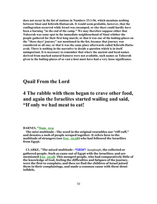 does not occur in the list of stations in Numbers 56-33:1 , which mentions nothing
between Sinai and Kibroth-Hattaavah. It would seem probable, however, that the
conflagration occurred while Israel was encamped, or else there could hardly have
been a burning "in the end of the camp." We may therefore suppose either that
Tabeerah was some spot in the immediate neighbourhood of Sinai whither the
people gathered for their first long march; or that it was one of the halting-places on
the "three days' journey" not mentioned in the list, because that journey was
considered as all one; or that it was the same place afterwards called Kibroth-Hatta-
avah. There is nothing in the narrative to decide a question which is in itself
unimportant. It is necessary to remember that where the ancient and local names
derived from marked natural features were not available, such names as Tabeerah
given to the halting-places of so vast a host must have had a very loose significance.
Quail From the Lord
4 The rabble with them began to crave other food,
and again the Israelites started wailing and said,
“If only we had meat to eat!
BARNES, "Num_11:4
The mixt multitude - The word in the original resembles our “riff-raff,”
and denotes a mob of people scraped together. It refers here to the
multitude of strangers (see Exo_12:38) who had followed the Israelites
from Egypt.
CLARKE, "The mixed multitude - ‫האספסף‬ hasaphsuph, the collected or
gathered people. Such as came out of Egypt with the Israelites; and are
mentioned Exo_12:38. This mongrel people, who had comparatively little of
the knowledge of God, feeling the difficulties and fatigues of the journey,
were the first to complain; and then we find the children of Israel joined
them in their complainings, and made a common cause with these demi-
infidels.
50
 