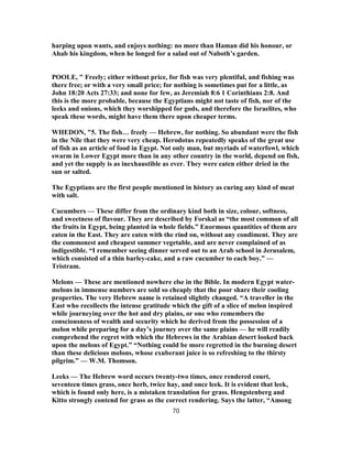 harping upon wants, and enjoys nothing: no more than Haman did his honour, or
Ahab his kingdom, when he longed for a salad out of Naboth’s garden.
POOLE, " Freely; either without price, for fish was very plentiful, and fishing was
there free; or with a very small price; for nothing is sometimes put for a little, as
John 18:20 Acts 27:33; and none for few, as Jeremiah 8:6 1 Corinthians 2:8. And
this is the more probable, because the Egyptians might not taste of fish, nor of the
leeks and onions, which they worshipped for gods, and therefore the Israelites, who
speak these words, might have them there upon cheaper terms.
WHEDON, "5. The fish… freely — Hebrew, for nothing. So abundant were the fish
in the Nile that they were very cheap. Herodotus repeatedly speaks of the great use
of fish as an article of food in Egypt. Not only man, but myriads of waterfowl, which
swarm in Lower Egypt more than in any other country in the world, depend on fish,
and yet the supply is as inexhaustible as ever. They were eaten either dried in the
sun or salted.
The Egyptians are the first people mentioned in history as curing any kind of meat
with salt.
Cucumbers — These differ from the ordinary kind both in size, colour, softness,
and sweetness of flavour. They are described by Forskal as “the most common of all
the fruits in Egypt, being planted in whole fields.” Enormous quantities of them are
eaten in the East. They are eaten with the rind on, without any condiment. They are
the commonest and cheapest summer vegetable, and are never complained of as
indigestible. “I remember seeing dinner served out to an Arab school in Jerusalem,
which consisted of a thin barley-cake, and a raw cucumber to each boy.” —
Tristram.
Melons — These are mentioned nowhere else in the Bible. In modern Egypt water-
melons in immense numbers are sold so cheaply that the poor share their cooling
properties. The very Hebrew name is retained slightly changed. “A traveller in the
East who recollects the intense gratitude which the gift of a slice of melon inspired
while journeying over the hot and dry plains, or one who remembers the
consciousness of wealth and security which he derived from the possession of a
melon while preparing for a day’s journey over the same plains — he will readily
comprehend the regret with which the Hebrews in the Arabian desert looked back
upon the melons of Egypt.” “Nothing could be more regretted in the burning desert
than these delicious melons, whose exuberant juice is so refreshing to the thirsty
pilgrim.” — W.M. Thomson.
Leeks — The Hebrew word occurs twenty-two times, once rendered court,
seventeen times grass, once herb, twice hay, and once leek. It is evident that leek,
which is found only here, is a mistaken translation for grass. Hengstenberg and
Kitto strongly contend for grass as the correct rendering. Says the latter, “Among
70
 