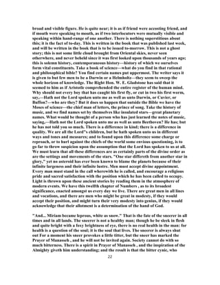 broad and visible figure. He is quite near; it is as if friend were accosting friend, and
if mouth were speaking to mouth, as if two interlocutors were mutually visible and
speaking within hand-range of one another. There is nothing superstitious about
this; it is the fact of to-day. This is written in the book that was published last week,
and will be written in the book that is to be issued to-morrow. This is not a ghost
story; this is not some little cloud brought from Oriental skies, never seen
otherwhere, and never beheld since it was first looked upon thousands of years ago;
this is solemn history, contemporaneous history—history of which we ourselves
form vital constituents. Take a book of science—what do you find in that rational
and philosophical bible? You find certain names put uppermost. The writer says it
is given to but few men to be a Darwin or a Helmholtz—they seem to sweep the
whole horizon of knowledge. The Right Hon. W. E. Gladstone has said that it
seemed to him as if Aristotle comprehended the entire register of the human mind.
Why should not every boy that has caught his first fly, or cut in two his first worm,
say,—Hath not the Lord spoken unto me as well as unto Darwin, or Cuvier, or
Buffon?—who are they? But it does so happen that outside the Bible we have the
Moses of science—the chief man of letters, the prince of song. Take the history of
music, and we find names set by themselves like insulated stars—great planetary
names. What would be thought of a person who has just learned the notes of music,
saying,—Hath not the Lord spoken unto me as well as unto Beethoven? He has; but
he has not told you so much. There is a difference in kind; there is a difference in
quality. We are all the Lord"s children, but he hath spoken unto us in different
ways and tones and measures; and to found upon this difference some charge or
reproach, or to hurl against the chiefs of the world some envious questioning, is to
go far to throw suspicion upon the assumption that the Lord has spoken to us at all.
We must learn that all these differences are as certainly parts of the divine order as
are the settings and movements of the stars. "One star differeth from another star in
glory," yet no asteroid has ever been known to blame the planets because of their
infinite largeness and their infinite lustre. Men must accept divine appointment.
Every man must stand in the call wherewith he is called, and encourage a religious
pride and sacred satisfaction with the position which he has been called to occupy.
Light is thrown upon these ancient stories by reading them in the atmosphere of
modern events. We have this twelfth chapter of Numbers , as to its broadest
significance, enacted amongst us every day we live. There are great men in all lines
and vocations, and there are men who might be great in modesty, if they would
accept their position, and might turn their very modesty into genius, if they would
acknowledge that their allotment is a determination of the hand of God.
"And... Miriam became leprous, white as snow." That is the fate of the sneerer in all
times and in all lands. The sneerer is not a healthy man; though he be sleek in flesh
and quite bright with a foxy brightness of eye, there is no real health in the man: for
health is a question of the soul; it is the soul that lives. The sneerer is always shut
out For a moment his sneer provokes a little titter, but the sneer has marked the
Prayer of Manasseh , and he will not be invited again. Society cannot do with so
much bitterness. There is a spirit in Prayer of Manasseh , and the inspiration of the
Almighty giveth him understanding; and the result is that the bitter cynic, who
22
 