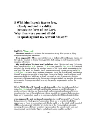 8 With him I speak face to face,
clearly and not in riddles;
he sees the form of the Lord.
Why then were you not afraid
to speak against my servant Moses?”
BARNES, "Num_12:8
Mouth to mouth - i. e. without the intervention of any third person or thing:
compare the marginal references.
Even apparently - Moses received the word of God direct from Him and plainly, not
through the medium of dream, vision, parable, dark saying, or such like; compare the
marginal references.
The similitude of the Lord shall he behold - But, “No man hath seen God at any
time,” says John (Joh_1:18 : compare 1Ti_6:16, and especially Exo_33:20 ff). It was not
therefore the Beatific Vision, the unveiled essence of the Deity, which Moses saw on the
one hand. Nor was it, on the other hand, a mere emblematic representation (as in Eze_
1:26 ff, Dan_7:9), or an Angel sent as a messenger. It was the Deity Himself manifesting
Himself so as to be cognizable to mortal eye. The special footing on which Moses stood
as regards God is here laid down in detail, because it at once demonstrates that the
supremacy of Moses rested on the distinct appointment of God, and also that Miriam in
contravening that supremacy had incurred the penalty proper to sins against the
theocracy.
GILL, "With him will I speak mouth to mouth,.... And face to face, as he had
done, Exo_33:11; in a free, friendly, and familiar manner, as one friend speaks to
another, without injecting any fear or dread, and consternation of mind, which was
sometimes the case of the prophets; or without a middle person, a mediator, as Aben
Ezra, not by means of an angel, as in some cases, but the Lord himself spake to him:
even apparently, and not in dark speeches; the word "apparently", or "vision",
being opposed to "dark speeches", shows that this is not to be understood of the
appearance or vision of an object presented to the sight, or to the mind, which is denied
of Moses, though usual with other prophets; but of the vision, or plain sense and
meaning of words, which are so plainly expressed, that the sense is easily seen and
understood; it was not under figures and allegories, and parables and dark
66
 