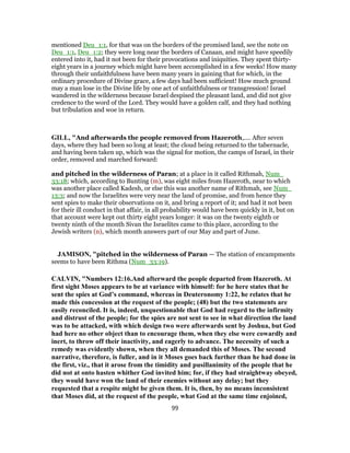 mentioned Deu_1:1, for that was on the borders of the promised land, see the note on
Deu_1:1, Deu_1:2; they were long near the borders of Canaan, and might have speedily
entered into it, had it not been for their provocations and iniquities. They spent thirty-
eight years in a journey which might have been accomplished in a few weeks! How many
through their unfaithfulness have been many years in gaining that for which, in the
ordinary procedure of Divine grace, a few days had been sufficient! How much ground
may a man lose in the Divine life by one act of unfaithfulness or transgression! Israel
wandered in the wilderness because Israel despised the pleasant land, and did not give
credence to the word of the Lord. They would have a golden calf, and they had nothing
but tribulation and woe in return.
GILL, "And afterwards the people removed from Hazeroth,.... After seven
days, where they had been so long at least; the cloud being returned to the tabernacle,
and having been taken up, which was the signal for motion, the camps of Israel, in their
order, removed and marched forward:
and pitched in the wilderness of Paran; at a place in it called Rithmah, Num_
33:18; which, according to Bunting (m), was eight miles from Hazeroth, near to which
was another place called Kadesh, or else this was another name of Rithmah, see Num_
13:3; and now the Israelites were very near the land of promise, and from hence they
sent spies to make their observations on it, and bring a report of it; and had it not been
for their ill conduct in that affair, in all probability would have been quickly in it, but on
that account were kept out thirty eight years longer: it was on the twenty eighth or
twenty ninth of the month Sivan the Israelites came to this place, according to the
Jewish writers (n), which month answers part of our May and part of June.
JAMISON, "pitched in the wilderness of Paran — The station of encampments
seems to have been Rithma (Num_33:19).
CALVIN, "Numbers 12:16.And afterward the people departed from Hazeroth. At
first sight Moses appears to be at variance with himself: for he here states that he
sent the spies at God’s command, whereas in Deuteronomy 1:22, he relates that he
made this concession at the request of the people; (48) but the two statements are
easily reconciled. It is, indeed, unquestionable that God had regard to the infirmity
and distrust of the people; for the spies are not sent to see in what direction the land
was to be attacked, with which design two were afterwards sent by Joshua, but God
had here no other object than to encourage them, when they else were cowardly and
inert, to throw off their inactivity, and eagerly to advance. The necessity of such a
remedy was evidently shown, when they all demanded this of Moses. The second
narrative, therefore, is fuller, and in it Moses goes back further than he had done in
the first, viz., that it arose from the timidity and pusillanimity of the people that he
did not at onto hasten whither God invited him; for, if they had straightway obeyed,
they would have won the land of their enemies without any delay; but they
requested that a respite might be given them. It is, then, by no means inconsistent
that Moses did, at the request of the people, what God at the same time enjoined,
99
 