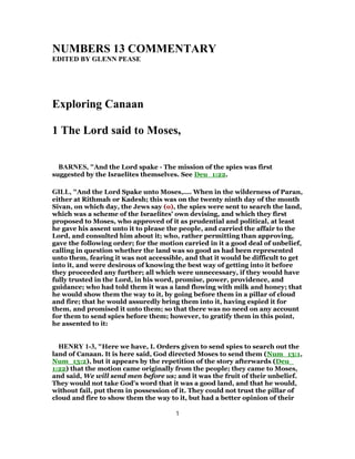 NUMBERS 13 COMMENTARY
EDITED BY GLENN PEASE
Exploring Canaan
1 The Lord said to Moses,
BARNES, "And the Lord spake - The mission of the spies was first
suggested by the Israelites themselves. See Deu_1:22.
GILL, "And the Lord Spake unto Moses,.... When in the wilderness of Paran,
either at Rithmah or Kadesh; this was on the twenty ninth day of the month
Sivan, on which day, the Jews say (o), the spies were sent to search the land,
which was a scheme of the Israelites' own devising, and which they first
proposed to Moses, who approved of it as prudential and political, at least
he gave his assent unto it to please the people, and carried the affair to the
Lord, and consulted him about it; who, rather permitting than approving,
gave the following order; for the motion carried in it a good deal of unbelief,
calling in question whether the land was so good as had been represented
unto them, fearing it was not accessible, and that it would be difficult to get
into it, and were desirous of knowing the best way of getting into it before
they proceeded any further; all which were unnecessary, if they would have
fully trusted in the Lord, in his word, promise, power, providence, and
guidance; who had told them it was a land flowing with milk and honey; that
he would show them the way to it, by going before them in a pillar of cloud
and fire; that he would assuredly bring them into it, having espied it for
them, and promised it unto them; so that there was no need on any account
for them to send spies before them; however, to gratify them in this point,
he assented to it:
HENRY 1-3, "Here we have, I. Orders given to send spies to search out the
land of Canaan. It is here said, God directed Moses to send them (Num_13:1,
Num_13:2), but it appears by the repetition of the story afterwards (Deu_
1:22) that the motion came originally from the people; they came to Moses,
and said, We will send men before us; and it was the fruit of their unbelief.
They would not take God's word that it was a good land, and that he would,
without fail, put them in possession of it. They could not trust the pillar of
cloud and fire to show them the way to it, but had a better opinion of their
1
 