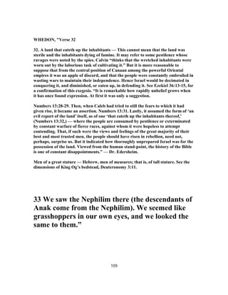 WHEDON, "Verse 32
32. A land that eateth up the inhabitants — This cannot mean that the land was
sterile and the inhabitants dying of famine. It may refer to some pestilence whose
ravages were noted by the spies. Calvin “thinks that the wretched inhabitants were
worn out by the laborious task of cultivating it.” But it is more reasonable to
suppose that from the central position of Canaan among the powerful Oriental
empires it was an apple of discord, and that the people were constantly embroiled in
wasting wars to maintain their independence. Hence Israel would be decimated in
conquering it, and diminished, or eaten up, in defending it. See Ezekiel 36:13-15, for
a confirmation of this exegesis. “It is remarkable how rapidly unbelief grows when
it has once found expression. At first it was only a suggestion.
Numbers 13:28-29. Then, when Caleb had tried to still the fears to which it had
given rise, it became an assertion. Numbers 13:31. Lastly, it assumed the form of ‘an
evil report of the land’ itself, as of one ‘that eateth up the inhabitants thereof,’
(Numbers 13:32,) — where the people are consumed by pestilence or exterminated
by constant warfare of fierce races, against whom it were hopeless to attempt
contending. That, if such were the views and feelings of the great majority of their
best and most trusted men, the people should have risen in rebellion, need not,
perhaps, surprise us. But it indicated how thoroughly unprepared Israel was for the
possession of the land. Viewed from the human stand-point, the history of the Bible
is one of constant disappointments.” — Dr. Edersheim.
Men of a great stature — Hebrew, men of measures; that is, of tall stature. See the
dimensions of King Og’s bedstead, Deuteronomy 3:11.
33 We saw the Nephilim there (the descendants of
Anak come from the Nephilim). We seemed like
grasshoppers in our own eyes, and we looked the
same to them.”
109
 
