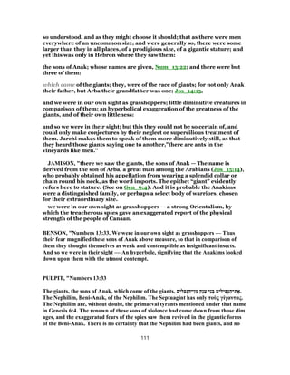 so understood, and as they might choose it should; that as there were men
everywhere of an uncommon size, and were generally so, there were some
larger than they in all places, of a prodigious size, of a gigantic stature; and
yet this was only in Hebron where they saw them:
the sons of Anak; whose names are given, Num_13:22; and there were but
three of them:
which came of the giants; they, were of the race of giants; for not only Anak
their father, but Arba their grandfather was one; Jos_14:15,
and we were in our own sight as grasshoppers; little diminutive creatures in
comparison of them; an hyperbolical exaggeration of the greatness of the
giants, and of their own littleness:
and so we were in their sight; but this they could not be so certain of, and
could only make conjectures by their neglect or supercilious treatment of
them. Jarchi makes them to speak of them more diminutively still, as that
they heard those giants saying one to another,"there are ants in the
vineyards like men.''
JAMISON, "there we saw the giants, the sons of Anak — The name is
derived from the son of Arba, a great man among the Arabians (Jos_15:14),
who probably obtained his appellation from wearing a splendid collar or
chain round his neck, as the word imports. The epithet “giant” evidently
refers here to stature. (See on Gen_6:4). And it is probable the Anakims
were a distinguished family, or perhaps a select body of warriors, chosen
for their extraordinary size.
we were in our own sight as grasshoppers — a strong Orientalism, by
which the treacherous spies gave an exaggerated report of the physical
strength of the people of Canaan.
BENSON, "Numbers 13:33. We were in our own sight as grasshoppers — Thus
their fear magnified these sons of Anak above measure, so that in comparison of
them they thought themselves as weak and contemptible as insignificant insects.
And so we were in their sight — An hyperbole, signifying that the Anakims looked
down upon them with the utmost contempt.
PULPIT, "Numbers 13:33
The giants, the sons of Anak, which come of the giants, ‫לים‬ ִ‫פ‬ְ‫נּ‬ַ‫ן־ה‬ ִ‫מ‬ ‫ָק‬‫נ‬ַ‫ﬠ‬ ‫י‬ִ‫נ‬ ְ‫בּ‬ ‫ילים‬ ִ‫פ‬ְ‫נּ‬ַ‫ת־ה‬ ֶ‫.א‬
The Nephilim, Beni-Anak, of the Nephilim. The Septuagint has only τοὺς γίγαντας.
The Nephilim are, without doubt, the primaeval tyrants mentioned under that name
in Genesis 6:4. The renown of these sons of violence had come down from those dim
ages, and the exaggerated fears of the spies saw them revived in the gigantic forms
of the Beni-Anak. There is no certainty that the Nephilim had been giants, and no
111
 