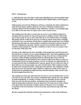 PETT, "Introduction
C. THE SPYING OUT OF THE LAND AND THE REFUSAL TO GO FORWARD
FOLLOWED BY REJECTION AND EXPULSION FROM THE LAND (Chapters
13-14).
Following the arrival in the Wilderness of Paran, at Kadesh, the tribes settled down
while the land ahead could be spied out. The oases of Kadesh would provide a
welcome change from the harshness of the wilderness, and they were probably glad
to be able to rest once more at a place where water was not scarce.
The sending out of the spies or scouts may be seen as a wise military manoeuvre.
Scouting what lay ahead was always the precursor to military activity. But in this
case it must surely be seen as more than that, for it was Yahweh Who was leading
His people and He would not be unaware of what lay ahead. It therefore seemingly
performed a two way function. Firstly that it would let the people know how fruitful
and pleasant the land was, and secondly it would face them up to what lay ahead in
the way of fighting for the land. Yahweh wanted to test out their faith to see if it
would be strong enough for what they would have to face. It was very much a trial
of what they could cope with.
Already in the wilderness the slave mentality of the people had raised its head and
they had been revealed to be in a sad psychological state. They had complained, and
murmured, and wept when things had gone wrong. Even the stay at Sinai and the
assurance of His dwelling among them had not combated that. Faced with the
problem of fighting for the land their first reaction would be the desire to return to
‘comfortable’ slavery in Egypt (Numbers 14:3-4). So Yahweh was right therefore to
be concerned lest they be insufficient for what lay ahead. He was well aware that, if
their faith was not strong enough, any entry into the land, which would necessarily
be followed by sustained warfare, could only end in disaster. He would have to hold
them up at every turn and the result would be a nation not worthy of the name. It
would result in something far different from what He intended. That was not what
He had brought them there for.
The sending out of the spies must therefore be seen as a test of whether they were in
a fit state to enter the land. The outcome would determine whether the entry should
be made immediately, or whether a further wait was advisable. In the event the
latter proved to be the true position. And indeed when an abortive attempt was
made in desperation it did turn out to be disastrous. We must not see God’s refusal
to let them enter into the land as simply caprice on His part. It was a studied
recognition of the fact that they were not yet ready, and could not cope with what
lay ahead.
He thus accepted that until they had become hardened by a time in the wilderness,
19
 