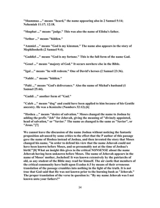 "Shammua ..." means "heard," the name appearing also in 2 Samuel 5:14;
Nehemiah 11:17; 12:18.
"Shaphat ..." means "judge." This was also the name of Elisha's father.
"Sethur ..." means "hidden."
"Ammiel ..." means "God is my kinsman." The name also appears in the story of
Mephibosheth (2 Samuel 9:4).
"Gaddiel ..." means "God is my fortune." This is the full form of the name Gad.
"Geuel ..." means "majesty of God." It occurs nowhere else in the Bible.
"Igal ..." means "he will redeem." One of David's heroes (2 Samuel 23:36).
"Nahbi ..." means "hidden."
"Palti ..." means "God's deliverance." Also the name of Michal's husband (1
Samuel 25:44).
"Gaddi ..." another form of "Gad."
"Caleb ..." means "dog" and could have been applied to him because of his Gentile
ancestry. He was a Kenizzite (Numbers 32:12).[6]
"Hoshea ..." means "desire of salvation." Moses changed the name to Joshua by
adding the prefix "Jeh" for Jehovah, giving the meaning of "divinely appointed,
head of salvation," or "Savior." The name as changed is the same as "Savior", or
"Jesus."[7]
We cannot leave the discussion of the name Joshua without noticing the fantastic
proposition advanced by some critics to the effect that the P author of this passage
gave the name of Hoshea instead of Joshua, and then invented the story that Moses
changed his name, "in order to defend his view that the name Jehovah could not
have been known before Moses, and so presumably not at the time of Joshua's
birth!"[8] What an insight this gives to the critical NONSENSE about the name
Jehovah having been unknown before Moses. The name of Jehovah appears in the
name of Moses' mother, Jochebed! It was known extensively by the patriarchs of
old, as any student of the Bible may read for himself. The air castle that members of
the critical community have built upon Exodus 6:3 by means of their erroneous
translation of the passage crumbles into nothing in the light of the truth. It is not
true that God said that He was not known prior to the burning bush as "Jehovah."
The proper translation of the verse in question is: "By my name Jehovah was I not
known unto your fathers?"
34
 