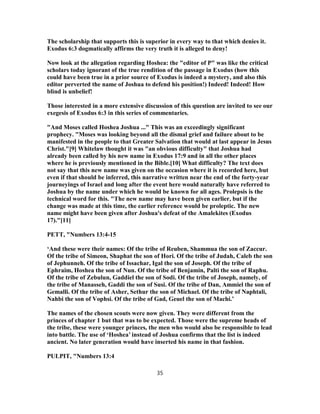 The scholarship that supports this is superior in every way to that which denies it.
Exodus 6:3 dogmatically affirms the very truth it is alleged to deny!
Now look at the allegation regarding Hoshea: the "editor of P" was like the critical
scholars today ignorant of the true rendition of the passage in Exodus (how this
could have been true in a prior source of Exodus is indeed a mystery, and also this
editor perverted the name of Joshua to defend his position!) Indeed! Indeed! How
blind is unbelief!
Those interested in a more extensive discussion of this question are invited to see our
exegesis of Exodus 6:3 in this series of commentaries.
"And Moses called Hoshea Joshua ..." This was an exceedingly significant
prophecy. "Moses was looking beyond all the dismal grief and failure about to be
manifested in the people to that Greater Salvation that would at last appear in Jesus
Christ."[9] Whitelaw thought it was "an obvious difficulty" that Joshua had
already been called by his new name in Exodus 17:9 and in all the other places
where he is previously mentioned in the Bible.[10] What difficulty? The text does
not say that this new name was given on the occasion where it is recorded here, but
even if that should be inferred, this narrative written near the end of the forty-year
journeyings of Israel and long after the event here would naturally have referred to
Joshua by the name under which he would be known for all ages. Prolepsis is the
technical word for this. "The new name may have been given earlier, but if the
change was made at this time, the earlier reference would be proleptic. The new
name might have been given after Joshua's defeat of the Amalekites (Exodus
17)."[11]
PETT, "Numbers 13:4-15
‘And these were their names: Of the tribe of Reuben, Shammua the son of Zaccur.
Of the tribe of Simeon, Shaphat the son of Hori. Of the tribe of Judah, Caleb the son
of Jephunneh. Of the tribe of Issachar, Igal the son of Joseph. Of the tribe of
Ephraim, Hoshea the son of Nun. Of the tribe of Benjamin, Palti the son of Raphu.
Of the tribe of Zebulun, Gaddiel the son of Sodi. Of the tribe of Joseph, namely, of
the tribe of Manasseh, Gaddi the son of Susi. Of the tribe of Dan, Ammiel the son of
Gemalli. Of the tribe of Asher, Sethur the son of Michael. Of the tribe of Naphtali,
Nahbi the son of Vophsi. Of the tribe of Gad, Geuel the son of Machi.’
The names of the chosen scouts were now given. They were different from the
princes of chapter 1 but that was to be expected. Those were the supreme heads of
the tribe, these were younger princes, the men who would also be responsible to lead
into battle. The use of ‘Hoshea’ instead of Joshua confirms that the list is indeed
ancient. No later generation would have inserted his name in that fashion.
PULPIT, "Numbers 13:4
35
 
