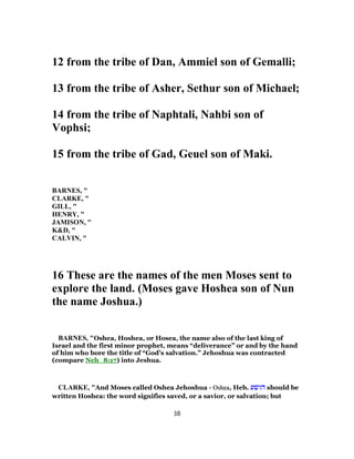 12 from the tribe of Dan, Ammiel son of Gemalli;
13 from the tribe of Asher, Sethur son of Michael;
14 from the tribe of Naphtali, Nahbi son of
Vophsi;
15 from the tribe of Gad, Geuel son of Maki.
BARNES, "
CLARKE, "
GILL, "
HENRY, "
JAMISON, "
K&D, "
CALVIN, "
16 These are the names of the men Moses sent to
explore the land. (Moses gave Hoshea son of Nun
the name Joshua.)
BARNES, "Oshea, Hoshea, or Hosea, the name also of the last king of
Israel and the first minor prophet, means “deliverance” or and by the hand
of him who bore the title of “God’s salvation.” Jehoshua was contracted
(compare Neh_8:17) into Jeshua.
CLARKE, "And Moses called Oshea Jehoshua - Oshea, Heb. ‫הושע‬ should be
written Hoshea: the word signifies saved, or a savior, or salvation; but
38
 