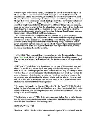 open villages or in walled towns, - whether the woods were standing as in
those countries that are uncultivated, through the unskillfulness and
slothfulness of the inhabitants, or whether the woods were cut down, and
the country made champaign, for the convenience of tillage. These were the
things they were to enquire about. Perhaps there had not been of late years
such commerce between Egypt and Canaan as there was in Jacob's time,
else they might have informed themselves of these things without sending
men on purpose to search. See the advantage we may derive from books and
learning, which acquaint those that are curious and inquisitive with the
state of foreign countries, at a much greater distance than Canaan was now
from Israel, without this trouble and expense.
IV. Moses dismisses the spies with this charge, Be of good courage,
intimating, not only that they should be themselves encouraged against the
difficulties of this expedition, but that they should bring an encouraging
account to the people and make the best of every thing. It was not only a
great undertaking they were put upon, which required good management
and resolution, but it was a great trust that was reposed in them, which
required that they should be faithful.
JAMISON, "Get you up this way ... , and go up into the mountain — Mount
Seir (Deu_1:2), which lay directly from Sinai across the wilderness of
Paran, in a northeasterly direction into the southern parts of the promised
land.
COFFMAN, ""And Moses sent them to spy out the land of Canaan, and said unto
them, Get up this way by the South, and go up into the hill-country: and see the
land, what it is; and the people that dwell therein, whether they are strong or weak,
whether they are few or many; and what the land is that they dwell in, whether it is
good or bad; and what cities they are that they dwell in, whether in camps, or in
strongholds; and what the land is, whether it is fat or lean, whether there is wood
therein or not. And be ye of good courage, and bring of the fruit of the land. Now
the time was the time of the first-ripe grapes."
"Get you up this way by the South ..." Literally, "by the Negeb"[12] The Negeb is
called the South Country and is a well-defined area lying from Kadesh North to the
vicinity of Hebron, and covering the whole area between the Jordan and Dead Sea
valley to the Mediterranean.
"The first-ripe grapes ..." "The first-ripe grapes came in late July or early August,
but the full vintage came in September and October."[13] This corresponds exactly
with the time elapsed since their leaving Sinai.
BENSON, "Verse 17-18
Numbers 13:17-18. Southward — Into the southern part of Canaan, which was the
43
 