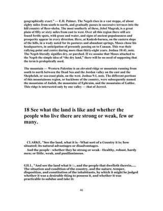 geographically exact.” — E.H. Palmer. The Negeb rises in a vast steppe, of about
eighty miles from south to north, and gradually passes in successive terraces into the
hill country of Beer-sheba. The most southerly of these, Jebel Magrah, is a great
plain of fifty or sixty miles from east to west. Over all this region there still are
found fertile spots, with grass and water, and signs of ancient populousness and
prosperity appear in every direction. Here, at Kadesh-barnea, on the eastern slope
of the hills, in a wady noted for its pastures and abundant springs, Moses chose his
headquarters, in anticipation of presently passing on to Canaan. This was their
rallying point and centre during more than thirty-eight years. Joshua 10:41, note.
The Negeb literally signifies dry, or parched. If we assume that Moses attached to
the Negeb the simple idea of “the dry land,” there will be no need of supposing that
the term is proleptically used.
The mountain — Western Palestine is an elevated ridge or mountain running from
south to north between the Dead Sea and the Jordan valley on the east and the
Shephelah, or sea-coast plain, on the west. Joshua 9:1, note. The different portions
of this mountainous region, or backbone of the country, were subsequently named
the mountains of Judah, the mountains of Ephraim, and the mountains of Galilee.
This ridge is intersected only by one valley — that of Jezreel.
18 See what the land is like and whether the
people who live there are strong or weak, few or
many.
CLARKE, "See the land, what it is - What sort of a Country it is; how
situated; its natural advantages or disadvantages.
And the people - whether they be strong or weak - Healthy, robust, hardy
men; or little, weak, and pusillanimous.
GILL, "And see the land what it is, and the people that dwelleth therein,....
The situation and condition of the country, and the nature, temper,
disposition, and constitution of the inhabitants, by which it might be judged
whether it was a desirable thing to possess it, and whether it was
practicable to subdue and take it:
46
 