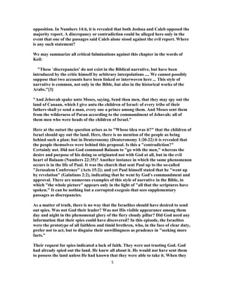 opposition. In Numbers 14:6, it is revealed that both Joshua and Caleb opposed the
majority report. A discrepancy or contradiction could be alleged here only in the
event that one of the passages said Caleb alone stood against the evil report. Where
is any such statement?
We may summarize all critical fulminations against this chapter in the words of
Keil:
"These `discrepancies' do not exist in the Biblical narrative, but have been
introduced by the critic himself by arbitrary interpolations .... We cannot possibly
suppose that two accounts have been linked or interwoven here ... This style of
narrative is common, not only in the Bible, but also in the historical works of the
Arabs."[3]
"And Jehovah spake unto Moses, saying, Send thou men, that they may spy out the
land of Canaan, which I give unto the children of Israel: of every tribe of their
fathers shall ye send a man, every one a prince among them. And Moses sent them
from the wilderness of Paran according to the commandment of Jehovah: all of
them men who were heads of the children of Israel."
Here at the outset the question arises as to "Whose idea was it?" that the children of
Israel should spy out the land. Here, there is no mention of the people as being
behind such a plan; but in Deuteronomy (Deuteronomy 1:20-22) it is revealed that
the people themselves were behind this proposal. Is this a "contradiction?"
Certainly not. Did not God command Balaam to "go with the men," whereas the
desire and purpose of his doing so originated not with God at all, but in the evil
heart of Balaam (Numbers 22:35)? Another instance in which the same phenomenon
occurs is in the life of Paul. It was the church that sent Paul up to the so-called
"Jerusalem Conference" (Acts 15:2); and yet Paul himself stated that he "went up
by revelation" (Galatians 2:2), indicating that he went by God's commandment and
approval. There are numerous examples of this style of narrative in the Bible, in
which "the whole picture" appears only in the light of "all that the scriptures have
spoken." It can be nothing but a corrupted exegesis that sees supplementary
passages as discrepancies.
As a matter of truth, there is no way that the Israelites should have desired to send
out spies. Was not God their leader? Was not His visible appearance among them
day and night in the phenomenal glory of the fiery cloudy pillar? Did God need any
information that their spies could have discovered? In this episode, the Israelites
were the prototype of all faithless and timid brethren, who, in the face of clear duty,
prefer not to act, but to disguise their unwillingness as prudence in "seeking more
facts."
Their request for spies indicated a lack of faith. They were not trusting God. God
had already spied out the land. He knew all about it. He would not have sent them
to possess the land unless He had known that they were able to take it. When they
5
 