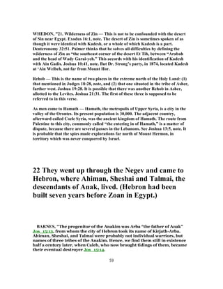 WHEDON, "21. Wilderness of Zin — This is not to be confounded with the desert
of Sin near Egypt. Exodus 16:1, note. The desert of Zin is sometimes spoken of as
though it were identical with Kadesh, or a whole of which Kadesh is a part.
Deuteronomy 32:51. Palmer thinks that he solves all difficulties by defining the
wilderness of Zin as “the southeast corner of the desert Et Tih, between “Arabah
and the head of Wady Garai-yeh.” This accords with his identification of Kadesh
with Ain Gadis. Joshua 10:41, note. But Dr. Strong’s party, in 1874, located Kadesh
at ‘Ain Weibeh, not far from Mount Hor.
Rehob — This is the name of two places in the extreme north of the Holy Land: (1)
that mentioned in Judges 18:28, note, and (2) that one situated in the tribe of Asher,
farther west. Joshua 19:28. It is possible that there was another Rehob in Asher,
allotted to the Levites. Joshua 21:31. The first of these three is supposed to be
referred to in this verse.
As men come to Hamath — Hamath, the metropolis of Upper Syria, is a city in the
valley of the Orontes. Its present population is 30,000. The adjacent country,
afterward called Coele Syria, was the ancient kingdom of Hamath. The route from
Palestine to this city, commonly called “the entering in of Hamath,” is a matter of
dispute, because there are several passes in the Lebanons. See Joshua 13:5, note. It
is probable that the spies made explorations far north of Mount Hermon, in
territory which was never conquered by Israel.
22 They went up through the Negev and came to
Hebron, where Ahiman, Sheshai and Talmai, the
descendants of Anak, lived. (Hebron had been
built seven years before Zoan in Egypt.)
BARNES, "The progenitor of the Anakim was Arba “the father of Anak”
Jos_15:13, from whom the city of Hebron took its name of Kirjath-Arba.
Ahiman, Sheshai, and Talmai were probably not individual warriors, but
names of three tribes of the Anakim. Hence, we find them still in existence
half a century later, when Caleb, who now brought tidings of them, became
their eventual destroyer Jos_15:14.
59
 