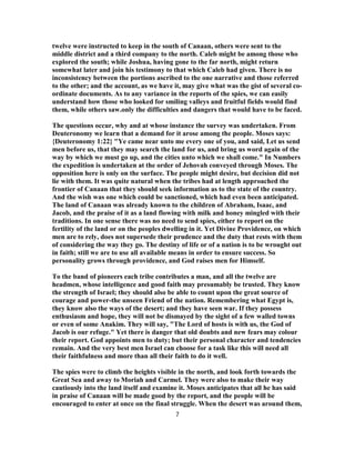 twelve were instructed to keep in the south of Canaan, others were sent to the
middle district and a third company to the north. Caleb might be among those who
explored the south; while Joshua, having gone to the far north, might return
somewhat later and join his testimony to that which Caleb had given. There is no
inconsistency between the portions ascribed to the one narrative and those referred
to the other; and the account, as we have it, may give what was the gist of several co-
ordinate documents. As to any variance in the reports of the spies, we can easily
understand how those who looked for smiling valleys and fruitful fields would find
them, while others saw.only the difficulties and dangers that would have to be faced.
The questions occur, why and at whose instance the survey was undertaken. From
Deuteronomy we learn that a demand for it arose among the people. Moses says:
{Deuteronomy 1:22} "Ye came near unto me every one of you, and said, Let us send
men before us, that they may search the land for us, and bring us word again of the
way by which we must go up, and the cities unto which we shall come." In Numbers
the expedition is undertaken at the order of Jehovah conveyed through Moses. The
opposition here is only on the surface. The people might desire, but decision did not
lie with them. It was quite natural when the tribes had at length approached the
frontier of Canaan that they should seek information as to the state of the country.
And the wish was one which could be sanctioned, which had even been anticipated.
The land of Canaan was already known to the children of Abraham, Isaac, and
Jacob, and the praise of it as a land flowing with milk and honey mingled with their
traditions. In one sense there was no need to send spies, either to report on the
fertility of the land or on the peoples dwelling in it. Yet Divine Providence, on which
men are to rely, does not supersede their prudence and the duty that rests with them
of considering the way they go. The destiny of life or of a nation is to be wrought out
in faith; still we are to use all available means in order to ensure success. So
personality grows through providence, and God raises men for Himself.
To the band of pioneers each tribe contributes a man, and all the twelve are
headmen, whose intelligence and good faith may presumably be trusted. They know
the strength of Israel; they should also be able to count upon the great source of
courage and power-the unseen Friend of the nation. Remembering what Egypt is,
they know also the ways of the desert; and they have seen war. If they possess
enthusiasm and hope, they will not be dismayed by the sight of a few walled towns
or even of some Anakim. They will say, "The Lord of hosts is with us, the God of
Jacob is our refuge." Yet there is danger that old doubts and new fears may colour
their report. God appoints men to duty; but their personal character and tendencies
remain. And the very best men Israel can choose for a task like this will need all
their faithfulness and more than all their faith to do it well.
The spies were to climb the heights visible in the north, and look forth towards the
Great Sea and away to Moriah and Carmel. They were also to make their way
cautiously into the land itself and examine it. Moses anticipates that all he has said
in praise of Canaan will be made good by the report, and the people will be
encouraged to enter at once on the final struggle. When the desert was around them,
7
 
