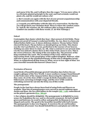 and nurse it for Me, and I will give thee thy wages.” It is no mere whim. It
is a Divinely-planted principle in the soul, and God certainly would not
plant a lie, and He would not culture a lie!
2. But I console you again with the fact of your present acquaintanceship
and communication with your departed friends.
3. I console you still further with the idea of a resurrection. On that day
you will get back your Christian dead. There is where the comfort comes
in. And oh, the reunion; oh, the embrace after so long an absence!
Comfort one another with these words. (T. de Witt Talmage.)
Eshcol
Contemplate that cluster which they bear—that earnest of rich fields. These
grapes are proof of Canaan’s exuberant fertility. So, too, there is a heavenly
Eshcol before faith’s eye. It shows delicious clusters. The joy before Christ
cheered His heart. The joy before us should gird up our loins. This cluster
was the vine’s perfection. So, too, perfection is the essence of our heaven.
Nothing can enter there to stain, &c. Oh, what a contrast to our present state
I In the true Eshcol’s cluster there is this richer fruit; Jesus is seen. This is
the crown of heaven. The rising of the sun makes day. The presence of the
king constitutes the court. The revelation of the Lord, without one
intervening cloud, is the grand glory of the endless kingdom. Believer, what
will it be to gaze on the manifested beauty of Him who is altogether lovely!
What, to comprehend all that Jesus is! What, never to lose sight of Him! Are
you a traveller towards this heaven? (Dean Law.)
Foretastes of heaven
Land-birds of beautiful plumage greeted Columbus days before his eye
caught a glimpse of the New World. A more southern voyager found himself
in the fresh water of the Amazon before discovering the continent whence
they came. So at the close of life’s voyage do birds of paradise come
hitherward, careering on bright wings, and the river of life sends its
refreshing current far out into the briny sea of this world.
The pomegranate
People in the East have always been fond of using fruits and flowers as
symbols. Thus lots of pomegranates were carved as sacred emblems upon
Jachin and Boaz, the two chief pillars in the temple (1Ki_7:18), embroidered
on the priest’s garments (Exo_28:33).
I. Our religion should be delightful. The pomegranate is delightful to every
sense; for it gladdens the eye, and is a favourite ornament. Its leaf is bright
green and lustrous; its wood is yellow and graceful; its blossom is well
shaped and scarlet. The good is the beautiful, beautiful with God’s beauty.
The pomegranate is also very fragrant. It sweetens the air and breathes
benediction all around. You should behold flowers and plants not with the
70
 