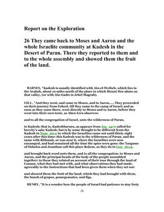 Report on the Exploration
26 They came back to Moses and Aaron and the
whole Israelite community at Kadesh in the
Desert of Paran. There they reported to them and
to the whole assembly and showed them the fruit
of the land.
BARNES, "Kadesh is usually identified with Ain-el-Weibeh, which lies in
the Arabah, about 10 miles north of the place in which Mount Hor abuts on
that valley, (or with Ain-Gadis in Jebel Magrah).
GILL, "And they went, and came to Moses, and to Aaron,.... They proceeded
on their journey from Eshcol, till they came to the camp of Israel; and as
soon as they came there, went directly to Moses and to Aaron, before they
went into their own tents, as Aben Ezra observes:
and to all the congregation of Israel, unto the wilderness of Paran,
to Kadesh; that is, Kadeshbarnea, as appears from Jos_14:7; called for
brevity's sake Kadesh; but is by some thought to be different from the
Kadesh in Num_20:1; to which the Israelites came not until thirty eight
years after this time: this Kadesh was in the wilderness of Paran, and the
same with Rithmah, or was near it, where the Israelites were now
encamped, and had remained all the time the spies were gone: the Targums
of Onkelos and Jonathan call this place Rekem, as they do in Gen_16:14,
and brought back word unto them, and to all the congregation: to Moses and
Aaron, and the principal heads of the body of the people assembled
together: to these they related an account of their tour through the land of
Canaan, what they had met with, and what observations they had made,
agreeably to the instructions that had been given them when they set out:
and showed them the fruit of the land; which they had brought with them,
the bunch of grapes, pomegranates, and figs.
HENRY, "It is a wonder how the people of Israel had patience to stay forty
76
 
