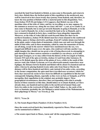 searched the land from Kadesh to Rehob, as men come to Haramath, and return in
forty days. Rehob then, the farthest point of this expedition to the northward, may
well be conceived to have been twenty days journey from Kadesh; and, therefore, to
know the true position of Rehob will be a material point in this disquisition. Now,
from Joshua 19:29-30 and Judges 1:31 it appears, that Rehob was one of the
maritime cities of the tribe of Asher, and lay, in travelling, as we may suppose, by
the common or nearest way, along the sea coast ( ‫לבא‬ ‫המת‬ —), not, as we render it, as
men come to Hamath, but as men go towards Hamath; in going to Hamath, or in the
way or road to Hamath; for, to have searched the land as far as Hamath, and to
have returned to Kadesh in forty days, would have been altogether impossible.
Moreover, as the tribe of Asher did not reach beyond Sidon (for that was its
northern boundary), Joshua 19:28. Rehob must have been situated to the southward
of Sidon, upon or (being a derivative, perhaps, from ‫רחב‬ rachab, latum esse) below
in the plain, under a long chain of mountains, which runs east and west through the
midst of that tribe; and as these mountains, called by some the mountains of Saron,
are all along, except in the narrow which I have mentioned near the sea, very
rugged and difficult to pass over; the spies, who could not well take another way,
might imagine they should run too great a risk of being discovered, in attempting to
pass through it; in these eastern countries a watchful eye was always, as it is still,
kept upon strangers, as we may collect from the history of the two angels at Sodom,
Genesis 19:5 and of the spies at Jericho, Joshua 2:2 and from other instances. If,
then, we fix Rehob upon the skirts of the plains of Acre, a little to the south of this
narrow road, (the Schala Tyriorum, as it was afterwards named,) somewhere near
Egdippa, the distance betwixt Kadesh and Rehob will be about two hundred and ten
miles; whereas by placing Kadesh twenty miles only from Sinai or Horeb, the
distance will be three hundred and thirty; and, instead of ten miles a day, according
to the former computation, the spies must have travelled near seventeen, which for
forty days successively seems to have been too difficult an expedition in this hot and
consequently fatiguing climate, especially as they were on foot, or footpads, as ‫מרגלים‬
meragelim, their appellation in the original, may probably import. These
geographical circumstances, therefore, thus corresponding with what is actually
known of those countries at this time, should induce us to situate Kadesh, as I have
already done, one hundred and ten miles to the northward of mount Sinai, and
forty-two miles to the westward of Eloth, near Callah Nahar, i.e. the castle of the
river or fountain, (probably the Ain Mishpat) a noted station of the Mahometans in
their pilgrimage to Mecca;" see Travels, p. 318.
PETT, "Verse 26
3). The Scouts Report Back (Numbers 13:26 to Numbers 14:1).
Once the scouts arrived back they immediately reported to Moses. What resulted
can be summarised as follows:
a The scouts report back to Moses, Aaron and ‘all the congregation’ (Numbers
78
 