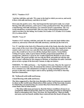 PETT, "Numbers 13:27
‘And they told him, and said, “We came to the land to which you sent us, and surely
it flows with milk and honey, and this is its fruit.” ’
First came the positive news. They had inspected the land and it really was a land
flowing with milk and honey, and to prove it they produced its fruit. The promise of
a land flowing with milk and honey was central to Israel’s expectations. The very
words should have awakened faith. This was what Yahweh had promised them!
And it was there for the taking. See Exodus 3:8; Exodus 3:17; Exodus 13:5; Exodus
33:3; Leviticus 20:24.
TRAPP, "Verse 27
Numbers 13:27 And they told him, and said, We came unto the land whither thou
sentest us, and surely it floweth with milk and honey; and this [is] the fruit of it.
Ver. 27. And this is the fruit of it.] Plutarch (a) tells of the Gauls, that after they had
once a taste of the sweet wine of the grapes that grew in Italy, they inquired in what
country such sweet wine was: and after they had understood where such grapes
grew, they would never be at rest, till they had got that country. Sextus Rufus,
writing of Cyprus, saith, Cyprus famosa divitiis, paupertatem populi Rom. ut
occuparetur, solicitavit, Cyprus by her wealth tempted the Romans to seize it into
their hands. The pearls usually cast out with the flood, and gathered with the ebb,
drew Caesar’s affection for the conquest of Britain, as Suetonius (b) saith: God hath
given us here a grape of the heavenly Canaan, to edge our desires.
WHEDON, "27. Milk and honey — See Numbers 14:8, note. Thus far the report of
the twelve is unanimous; they all commend the richness and fruitfulness of the soil.
It is a common way with calumniators to begin by saying something good of the
person or plan they wish to injure and to end by speaking evil of him or that they
had first commended.
BI, "It floweth with milk and honey.
A land flowing with milk and honey
The idea suggested is, that the true disciples of the Lord Jesus are expected
to show to the world some illustration of the nature of the heavenly country
to which they are journeying. In a sense they have been there, and have
come back. But in what sense?
1. The idea with many persons is, that the future condition of man is so
completely different from this, that it is out of the question to attempt to
form a conception of it. Now, it is true, St. Paul tells us, “that eye hath
not seen, nor ear heard, neither have entered into the heart of man, the
82
 