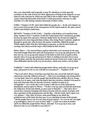 they were shamefully and tragically wrong. We should never look upon the
excellence or the rank of men, nor their appearance of being in the majority, as any
kind of a safe criterion by which one may find it safe to follow them. The majority
report ruined the thousands of Israel for a whole generation; and may we add,
tearfully, it is still ruining countless thousands of others today.
COKE, "Numbers 13:30. And Caleb stilled the people, &c.— In the next chapter we
have a more full account of the consequences of the report made by the spies, and of
Caleb's and Joshua's behaviour.
BENSON, "Numbers 13:30. Caleb — Together with Joshua, as is manifest from
chap. Numbers 14:6-7; Numbers 14:30; but Caleb alone is here mentioned, possibly
because he spake first and most, which he might better do, because he might be
presumed to be more impartial than Joshua, who, being Moses’s minister, might be
thought to speak only what he knew his master would like. Stilled the people —
Which implies either that they had begun to murmur, or that by their looks and
carriage, they discovered the anger which boiled in their breasts.
Before Moses — Or, toward Moses, against whom they were incensed, as the man
who had brought them into such sad circumstances. Let us go up and possess it. He
does not say, Let us go up and conquer it. He looks on that to be as good as done
already: but, Let us go up and possess it! There is nothing to be done but to enter
without delay, and take the possession which our great Lord is now ready to give us!
Thus difficulties that lie in the way of salvation, vanish away before a lively faith.
PARKER, ""And Caleb stilled the people before Moses, and said, Let us go up at
once, and possess it; for we are well able to overcome it."— Numbers 13:30
"The Lord said to Moses, Send thou men that they may search the land of Canaan
which I give unto the children of Israel."—Men were accordingly sent, being told to
"see the land, what it is; and the people that dwell therein, whether they be strong
or weak, few or many; and what the land is that they dwell in, whether it be good or
bad; and what cities they be that they dwell in, whether in tents or in
strongholds."—In a word, they were to make a full survey of the land and its
inhabitants, and to report to Moses.—"So they went up, and searched the land from
the wilderness of Zin unto Rehob, as men come to Hamath."—After forty days"
search they returned, bringing with them a branch with one cluster of grapes, and
also a specimen of the pomegranates and the figs.—On the whole, their report was
very gloomy.—They had, of course, some good things to say about the
productiveness of the land, but they gave a very alarming account of the people:
"All the people that we saw in it are men of great stature—we were in our own sight
as grasshoppers, and so we were in their sight."—Caleb was a man of another
spirit: he stilled the people before Moses, and said, "Let us go up at once, and
possess it; for we are well able to overcome it."
94
 