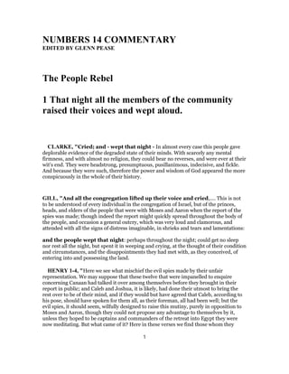 NUMBERS 14 COMMENTARY
EDITED BY GLENN PEASE
The People Rebel
1 That night all the members of the community
raised their voices and wept aloud.
CLARKE, "Cried; and - wept that night - In almost every case this people gave
deplorable evidence of the degraded state of their minds. With scarcely any mental
firmness, and with almost no religion, they could bear no reverses, and were ever at their
wit’s end. They were headstrong, presumptuous, pusillanimous, indecisive, and fickle.
And because they were such, therefore the power and wisdom of God appeared the more
conspicuously in the whole of their history.
GILL, "And all the congregation lifted up their voice and cried,.... This is not
to be understood of every individual in the congregation of Israel, but of the princes,
heads, and elders of the people that were with Moses and Aaron when the report of the
spies was made; though indeed the report might quickly spread throughout the body of
the people, and occasion a general outcry, which was very loud and clamorous, and
attended with all the signs of distress imaginable, in shrieks and tears and lamentations:
and the people wept that night: perhaps throughout the night; could get no sleep
nor rest all the night, but spent it in weeping and crying, at the thought of their condition
and circumstances, and the disappointments they had met with, as they conceived, of
entering into and possessing the land.
HENRY 1-4, "Here we see what mischief the evil spies made by their unfair
representation. We may suppose that these twelve that were impanelled to enquire
concerning Canaan had talked it over among themselves before they brought in their
report in public; and Caleb and Joshua, it is likely, had done their utmost to bring the
rest over to be of their mind, and if they would but have agreed that Caleb, according to
his pose, should have spoken for them all, as their foreman, all had been well; but the
evil spies, it should seem, wilfully designed to raise this mutiny, purely in opposition to
Moses and Aaron, though they could not propose any advantage to themselves by it,
unless they hoped to be captains and commanders of the retreat into Egypt they were
now meditating. But what came of it? Here in these verses we find those whom they
1
 