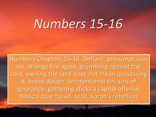 Numbers 15-16 
Numbers Chapters 15-16, Defiant, presumptuous 
sin, strange fire again, grumbling against the 
Lord, owning the land does not mean possessing 
it, bread dough, unintentional sin, sins of 
ignorance, gathering sticks a capital offense, 
Biblical blue tassel, snail, Korah's rebellion 
 
