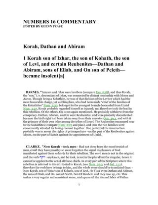 NUMBERS 16 COMMENTARY
EDITED BY GLENN PEASE
Korah, Dathan and Abiram
1 Korah son of Izhar, the son of Kohath, the son
of Levi, and certain Reubenites—Dathan and
Abiram, sons of Eliab, and On son of Peleth—
became insolent[a]
BARNES, "Amram and Izhar were brothers (compare Exo_6:18), and thus Korah,
the “son,” i. e. descendant of Izhar, was connected by distant cousinship with Moses and
Aaron. Though being a Kohathite, he was of that division of the Levites which had the
most honorable charge, yet as Elizaphan, who had been made “chief of the families of
the Kohathites” Num_3:30, belonged to the youngest branch descended from Uzziel
Num_3:27, Korah probably regarded himself as injured; and therefore took the lead in
this rebellion. Of the others, On is not again mentioned. He probably withdrew from the
conspiracy. Dathan, Abiram, and On were Reubenites; and were probably discontented
because the birthright had been taken away from their ancestor Gen_49:3, and with it
the primacy of their own tribe among the tribes of Israel. The Reubenites encamped near
to the Kohathites (compare Num_2:25 and plan), and thus the two families were
conveniently situated for taking counsel together. One pretext of the insurrection
probably was to assert the rights of primogeniture - on the part of the Reubenites against
Moses, on the part of Korah against the appointment of Uzziel.
CLARKE, "Now Korah - took men - Had not these been the most brutish of
men, could they have possibly so soon forgotten the signal displeasure of God
manifested against them so lately for their rebellion. The word men is not in the original;
and the verb ‫ויקח‬ vaiyikkach, and he took, is not in the plural but the singular, hence it
cannot be applied to the act of all these chiefs. In every part of the Scripture where this
rebellion is referred to it is attributed to Korah, (see Num_26:3, and Jud_1:11),
therefore the verb here belongs to him, and the whole verse should be translated thus: -
Now Korah, son of Yitsar son of Kohath, son of Levi, He Took even Dathan and Abiram,
the sons of Eliab, and On, son of Peleth, Son Of Reuben; and they rose up, etc. This
makes a very regular and consistent sense, and spares all the learned labor of Father
1
 