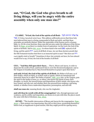 out, “O God, the God who gives breath to all
living things, will you be angry with the entire
assembly when only one man sins?”
CLARKE, "O God, the God of the spirits of all flesh - ‫לכל‬ ‫הרוחת‬ ‫אלהי‬ ‫אל‬
‫בשר‬ El Elohey haruchoth lechol basar. This address sufficiently proves that these holy
men believed that man is a being compounded of flesh and spirit, and that these
principles are perfectly distinct. Either the materiality of the human soul is a human
fable, or, if it be a true doctrine, these men did not pray under the influence of the Divine
Spirit. In Num_27:16 there is a similar form of expression: Let the Lord, the God of the
spirits of all flesh. And in Job_12:10 : In whose hand is the soul (‫נפש‬ nephesh) of all
living; and the spirit (‫רוח‬ ruach) of all flesh of man. Are not these decisive proofs that
the Old Testament teaches that there is an immortal spirit in man? “But does not ‫רוח‬
ruach signify wind or breath?” Sometimes it does, but certainly not here; for how absurd
would it be to say, O God, the God of the breaths of all flesh!
GILL, "And they fell upon their faces,.... That is, Moses and Aaron, in order to
deprecate the wrath of God, and beseech him to avert the threatened judgment; and so
the Targum of Jonathan has it,"they bowed themselves in prayer upon their faces;"
and said, O God, the God of the spirits of all flesh; the Maker of all men, as of
their bodies, which are flesh, so of their souls or spirits, which are immaterial and
immortal; hence he is called "the Father of spirits", Heb_12:9, who, as the Targum, puts
the spirit in the bodies of men; or, as others, who knows the spirits of men; their
thoughts, as Jarchi, the inward frames and dispositions of their minds; who knows who
have sinned, and who not; and whether their sins proceed from weakness, and being
misled, or whether from a malevolent disposition, presumption, and self-will:
shall one man sin: meaning Korah, who was the ringleader:
and wilt thou be wroth with all the congregation? who, through ignorance and
weakness, and by artifice and imposition, are drawn in to join with him; the plea is much
the same with that of Abraham, Gen_18:25.
HENRY, "The humble intercession of Moses and Aaron for the congregation, Num_
16:22. 1. Their posture was importuning: they fell on their faces, prostrating themselves
before God, as supplicants in good earnest, that they might prevail for sparing mercy.
104
 