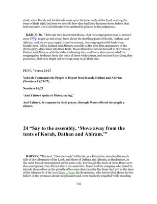 staid, when Korah and his friends went up to the tabernacle of the Lord, waiting the
issue of their trial; but here we are told how they had their business done, before that
trial was over. For God will take what method he pleases in his judgments.
K&D 23-26, "Jehovah then instructed Moses, that the congregation was to remove
away (‫ה‬ָ‫ל‬ָ‫,ע‬ to get up and away) from about the dwelling-place of Korah, Dathan, and
Abiram; and, as we may supply from the context, the congregation fell back from
Korah's tent, whilst Dathan and Abiram, possibly at the very first appearance of the
divine glory, drew back into their tents. Moses therefore betook himself to the tents of
Dathan and Abiram, with the elders following him, and there also commanded the
congregation to depart from the tents of these wicked men, and not touch anything they
possessed, that they might not be swept away in all their sins.
PETT, "Verses 23-27
Yahweh Commands the People to Depart from Korah, Dathan and Abiram
(Numbers 16:23-27).
Numbers 16:23
‘And Yahweh spoke to Moses, saying,’
And Yahweh, in response to their prayer, through Moses offered the people a
chance.
24 “Say to the assembly, ‘Move away from the
tents of Korah, Dathan and Abiram.’”
BARNES, "The tent, “the tabernacle” of Korah, as a Kohathite, stood on the south
side of the tabernacle of the Lord; and those of Dathan and Abiram, as Reubenites, in
the outer line of encampment on the same side. Yet though the tents of these three were
thus contiguous, they did not share the same fate. Korah and his company who dared to
intrude themselves on the priestly office were destroyed by fire from the Lord at the door
of the tabernacle of the Lord Num_16:35; the Reubenites, who had reviled Moses for the
failure of the promises about the pleasant land, were suddenly engulfed while standing
110
 