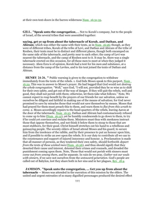at their own tent-doors in the barren wilderness Num_16:31-33.
GILL, "Speak unto the congregation,.... Not to Korah's company, but to the people
of Israel, of the several tribes that were assembled together:
saying, get ye up from about the tabernacle of Korah, and Dathan, and
Abiram; which was either the same with their tents, as in Num_16:26; though, as they
were of different tribes, Korah of the tribe of Levi, and Dathan and Abiram of the tribe of
Reuben, their tents must be in distinct and different places, though both encamped on
the same side of the tabernacle, and pretty near to each other; the camp of Levi was
nearest the tabernacle, and the camp of Reuben next to it. It may be, there was a single
tabernacle erected on this occasion, for all these men to meet at when they judged it
necessary. Aben Ezra is of opinion, Korah had a tent for his men and substance, at a
distance from the camp of the Levites, and to his tent joined the tents of Dathan and
Abiram.
HENRY 24-26, " Public warning is given to the congregation to withdraw
immediately from the tents of the rebels. 1. God bids Moses speak to this purport, Num_
16:24. This was in answer to Moses's prayer. He had begged that God would not destroy
the whole congregation. “Well,” says God, “I will not, provided they be so wise as to shift
for their own safety, and get out of the way of danger. If they will quit the rebels, well and
good, they shall not perish with them; otherwise, let them take what follows.” Note, We
cannot expect to reap benefit by the prayers of our friends for our salvation, unless we
ourselves be diligent and faithful in making use of the means of salvation; for God never
promised to save by miracles those that would not save themselves by means. Moses that
had prayed for them must preach this to them, and warn them to flee from this wrath to
come. 2. Moses accordingly repairs to the head-quarters of the rebels, leaving Aaron at
the door of the tabernacle, Num_16:25. Dathan and Abiram had contumaciously refused
to come up to him (Num_16:12), yet he humbly condescends to go down to them, to try
if he could yet convince and reclaim them. Ministers must thus with meekness instruct
those that oppose themselves, and not think it below them to stoop to those that are
most stubborn, for their good. Christ himself stretches out his hand to a rebellious and
gainsaying people. The seventy elders of Israel attend Moses and his guard, to secure
him from the insolence of the rabble, and by their presence to put an honour upon him,
and if possible to strike an awe upon the rebels. It is our duty to contribute all we can to
the countenance and support of injured innocency and honour. 3. Proclamation is made
that all manner of persons, as they tendered their own safety, should forthwith depart
from the tents of these wicked men (Num_16:26), and thus should signify that they
deserted their cause and interest, detested their crimes and counsels, and dreaded the
punishment coming upon them. Note, Those that would not perish with sinners must
come out from among them, and be separate. In vain do we pray, Gather not our souls
with sinners, if we save not ourselves from the untoward generation. God's people are
called out of Babylon, lest they share both in her sins and in her plagues, Rev_18:4.
JAMISON, "Speak unto the congregation, ... Get you up from about the
tabernacle — Moses was attended in the execution of this mission by the elders. The
united and urgent entreaties of so many dignified personages produced the desired effect
111
 