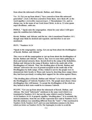 from about the tabernacle of Korah, Dathan, and Abiram.
Ver. 24. Get you up from about.] "Save yourselves from this untoward
generation"; [Acts 2:40] force yourselves from them, stave them off, as the
word signifies ( στελλεσθαι παραγγελλομεν, 2 Thessalonians 3:6), and we
charge you, in the name of our Lord Jesus Christ, to do so. Ut scias quam
aegre divellimur, saith one.
POOLE, " Speak unto the congregation, whom for your sakes I will spare
upon the condition here following.
Korah, Dathan, and Abiram; and On too, who is mentioned Numbers 16:1,
though some think he desisted and repented, and therefore is not now
mentioned.
PETT, "Numbers 16:24
“Speak to the congregation, saying, Get you up from about the dwellingplace
of Korah, Dathan, and Abiram.”
They were to tell the congregation to ‘get up from about the dwellingplace of
Korah, Dathan and Abiram’. That is, they were to cease their gathering to
them and instead ostracise them. Korah dwelt in the camp of the Kohathites,
Dathan and Abiram in the camp of Reuben, both to the south side of the
Dwellingplace of Yahweh. Thus ‘the dwelling place of Korah, Dathan and
Abiram’ referred to the area of ground occupied on the south side of the
Dwellingplace by both camps. If they wished to survive the people were to
demonstrate their loyalty to Moses and Aaron by deserting those camps where
they had been previously revealing their support for the action against Moses.
“The dwelling place of Korah, Dathan and Abiram” is in strict contrast with
the Dwellingplace of Yahweh (Numbers 16:9). The people must choose whose
dwellingplace they will honour. To accept the dwellingplace of the rebels as
they lurked in their tents would be to renounce Yahweh.
PULPIT, "Get you up from about the tabernacle of Korah, Dathan, and
Abiram. The word "tabernacle" (mishcan) is the same word which is so
translated in Numbers 16:9, but not the same which is used in Numbers
16:18,Numbers 16:19; it properly signifies "dwelling-place." It is certainly the
natural conclusion, from the use of this expression here and in Numbers 16:27,
that this mishcan was something different from the "tents" ( ‫ֵי‬‫ל‬ָ‫ה‬ ָ‫א‬ ) mentioned in
Numbers 16:26, Numbers 16:27, and was some habitation common to the three
rebels (see below on Numbers 16:31). The Septuagint, in order to avoid the
113
 