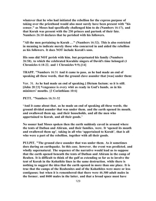 whatever that he who had initiated the rebellion for the express purpose of
taking over the priesthood would also most surely have been present with "his
censer," as Moses had specifically challenged him to do (Numbers 16:17), and
that Korah was present with the 250 princes and partook of their fate.
Numbers 26:10 declares that he perished with his followers.
"All the men pertaining to Korah ..." (Numbers 16:32). This is also restricted
in meaning to indicate merely those who concurred in and aided the rebellion
as his followers. It does NOT include Korah's sons.
His sons did NOT perish with him, but perpetuated his family (Numbers
26:58), to which the celebrated Korahite singers of David's time belonged (1
Chronicles 6:18-22, and 1 Chronicles 9:9).[14]
TRAPP, "Numbers 16:31 And it came to pass, as he had made an end of
speaking all these words, that the ground clave asunder that [was] under them:
Ver. 31. As he had made an end of speaking.] Dictum factum; so it is still.
[John 20:23] Vengeance is every whit as ready in God’s hands, as in his
ministers’ mouths. [2 Corinthians 10:6]
PETT, "Numbers 16:31-32
‘And it came about that, as he made an end of speaking all these words, the
ground divided asunder that was under them, and the earth opened its mouth,
and swallowed them up, and their households, and all the men who
appertained to Korah, and all their goods.’
No sooner had Moses spoken then the earth suddenly caved in around where
the tents of Dathan and Abiram, and their families, were. It ‘opened its mouth
and swallowed them up’, taking in all who ‘appertained to Korah’, that is all
who were a part of the rebellion, together with all their goods.
PULPIT, "The ground clave asunder that was under them. As it sometimes
does during an earthquake. In this case, however, the event was predicted, and
wholly supernatural. The sequence of the narrative would lead us to suppose
that the earth opened beneath the tents of Dathan and Abiram in the camp of
Reuben. It is difficult to think of the gulf as extending so far as to involve the
tent of Korah in the Kohathite lines in the same destruction, while there is
nothing to suggest the idea that the earth opened in more than one place. It is
true that the camps of the Reubenites and of the Kohathites were more or less
contiguous; but when it is remembered that there were 46,500 adult males in
the former, and 8600 males in the latter, and that a broad space must have
129
 