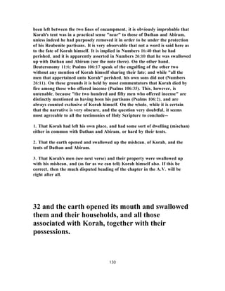 been left between the two lines of encampment, it is obviously improbable that
Korah's tent was in a practical sense "near" to those of Dathan and Abiram,
unless indeed he had purposely removed it in order to be under the protection
of his Reubenite partisans. It is very observable that not a word is said here as
to the fate of Korah himself. It is implied in Numbers 16:40 that he had
perished, and it is apparently asserted in Numbers 26:10 that he was swallowed
up with Dathan and Abiram (see the note there). On the other hand,
Deuteronomy 11:6; Psalms 106:17 speak of the engulfing of the other two
without any mention of Korah himself sharing their fate; and while "all the
men that appertained unto Korah" perished, his own sons did not (Numbers
26:11). On these grounds it is held by most commentators that Korah died by
fire among those who offered incense (Psalms 106:35). This, however, is
untenable, because "the two hundred and fifty men who offered incense" are
distinctly mentioned as having been his partisans (Psalms 106:2), and are
always counted exclusive of Korah himself. On the whole, while it is certain
that the narrative is very obscure, and the question very doubtful, it seems
most agreeable to all the testimonies of Holy Scripture to conclude—
1. That Korah had left his own place, and had some sort of dwelling (mischan)
either in common with Dathan and Abiram, or hard by their tents.
2. That the earth opened and swallowed up the mishcan, of Korah, and the
tents of Dathan and Abiram.
3. That Korah's men (see next verse) and their property were swallowed up
with his mishcan, and (as far as we can tell) Korah himself also. If this be
correct, then the much disputed heading of the chapter in the A.V. will be
right after all.
32 and the earth opened its mouth and swallowed
them and their households, and all those
associated with Korah, together with their
possessions.
130
 