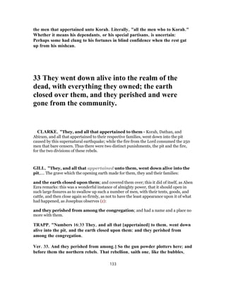 the men that appertained unto Korah. Literally, "all the men who to Korah."
Whether it means his dependants, or his special partisans, is uncertain:
Perhaps some had clung to his fortunes in blind confidence when the rest gat
up from his mishcan.
33 They went down alive into the realm of the
dead, with everything they owned; the earth
closed over them, and they perished and were
gone from the community.
CLARKE, "They, and all that appertained to them - Korah, Dathan, and
Abiram, and all that appertained to their respective families, went down into the pit
caused by this supernatural earthquake; while the fire from the Lord consumed the 250
men that bare censers. Thus there were two distinct punishments, the pit and the fire,
for the two divisions of these rebels.
GILL, "They, and all that appertained unto them, went down alive into the
pit,.... The grave which the opening earth made for them, they and their families:
and the earth closed upon them; and covered them over; this it did of itself, as Aben
Ezra remarks: this was a wonderful instance of almighty power, that it should open in
such large fissures as to swallow up such a number of men, with their tents, goods, and
cattle, and then close again so firmly, as not to have the least appearance upon it of what
had happened, as Josephus observes (z):
and they perished from among the congregation; and had a name and a place no
more with them.
TRAPP, "Numbers 16:33 They, and all that [appertained] to them, went down
alive into the pit, and the earth closed upon them: and they perished from
among the congregation.
Ver. 33. And they perished from among.] So the gun powder plotters here; and
before them the northern rebels. That rebellion, saith one, like the bubbles,
133
 