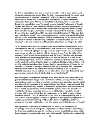 the decree against the whole host as concerned in this revolt is made known, and
Moses intercedes for the people. Then the Voice commands that all the people shall
separate themselves from the "tabernacle" of Korah, Dathan, and Abiram,
apparently as if some tent of worship had been erected in rivalry of the true
tabernacle. Dathan and Abiram are not at the "tabernacle," but at some little
distance, in tents of their own. The people remove from the "tabernacle of Korah,
Dathan, and Abiram," and on the terrible invocation of judgment pronounced by
Moses, the ground cleaves asunder and all the men that appertain unto Korah go
down alive into the pit. Afterwards, it is said, "fire came forth from the Lord and
devoured the two hundred and fifty men that offered the incense." "The men that
appertained unto Korah" may be the presumptuous Levites, most closely identified
with his revolt. But the two hundred and fifty consumed by the fire are not said to
have been swallowed by the cleaving earth; their censers are taken up "out of the
burning," as devoted or sacred, and beaten into plates for a covering of the altar.
On the morrow the whole congregation, even more disaffected than before, is in a
state of tumult. The cry is raised that Moses and Aaron "have killed the people of
Jehovah." Forthwith a plague, the sign of Divine anger, breaks out. Atonement is
made by Aaron, who runs quickly with his burning censer "into the midst of the
assembly," and "stands between the dead and the living." But fourteen thousand
seven hundred die before the plague is stayed. And the position of Aaron as the
acknowledged priest of Jehovah is still further confirmed. Rods or twigs are taken,
one for each tribe, all the tribes having been implicated in the revolt; and these rods
are laid up in the tent of meeting. When a day has passed, the rod of Aaron for the
tribe of Levi is found to have put forth buds and borne almonds. The close of the
whole series of events is an exclamation of amazed anxiety by all the people:
"Behold, we perish, we are undone, we are all undone. Every one that cometh near
unto the tabernacle of Jehovah dieth: shalt we perish all of us?"
Now throughout the narrative, although other issues are involved, there can be no
question that the main design is the confirmation of the Aaronic priesthood. What
happened conveyed a warning of most extraordinary severity against any attempt to
interfere with the sacerdotal order as established. And this we can understand. But
it becomes a question why a revolt of Reubenites against Moses was connected with
that of Korah against the sole priesthood of the Aaronic house. We have also to
consider how it came about that princes out of all the tribes were to be found
provided with censers, which they were apparently in the habit of using to burn
incense to Jehovah. There is a Levitical revolt; there is an assumption by men in
each tribe of priestly dignity; and there is a protest by men representing the tribe of
Reuben against the dictatorship of Moses. In what way might these different
movements arise and combine in a crisis that almost wrecked the fortunes of Israel?
The explanation supplied by Wellhausen on the basis of his main theory is
exceedingly laboured, at some points improbable, at others defective. According to
the Jehovistic tradition, he says, the rebellion proceeds from the Reubenites, and is
directed against Moses as leader and judge of the people. The historical basis of this
14
 