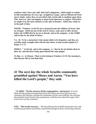 confirms what I have just said, that God’s judgments, which ought to remain
in full remembrance in every age, straightway escape, and are blotted out front
men’s minds, unless they are provided with certain aids to meditate upon them.
This, however, does not happen so much from ignorance as neglect. Wherefore
we ought to be the more attentive to the aids to memory, which may retain us
in the path of duty.
TRAPP, "Numbers 16:40 [To be] a memorial unto the children of Israel, that
no stranger, which [is] not of the seed of Aaron, come near to offer incense
before the LORD that he be not as Korah, and as his company: as the LORD
said to him by the hand of Moses.
Ver. 40. To be a memorial.] God cannot abide to be forgotten; and they are
worthily made examples that will not take them; as that second captain in 2
Kings 1:11-12
POOLE, " As Korah, and as his company, i.e. that he do not imitate them in
their sin, and therefore bring upon himself the same plague.
To him, i.e. to Eleazar. These words belong to Numbers 16:38; the meaning is,
that Eleazar did as God bade him.
41 The next day the whole Israelite community
grumbled against Moses and Aaron. “You have
killed the Lord’s people,” they said.
CLARKE, "On the morrow all the congregation - murmured - It is very
likely that the people persuaded themselves that Moses and Aaron had used some
cunning in this business, and that the earthquake and fire were artificial; else, had they
discerned the hand of God in this punishment, could they have dared the anger of the
Lord in the very face of justice?
GILL, "But on the morrow,.... The day following the dreadful catastrophe, the earth
swallowing up Dathan and Abiram, and all that belonged to them, the burning of Korah
154
 