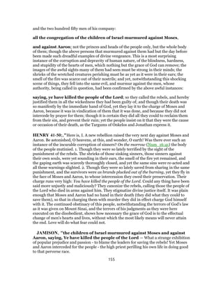 and the two hundred fifty men of his company:
all the congregation of the children of Israel murmured against Moses,
and against Aaron; not the princes and heads of the people only, but the whole body
of them; though the above persons that murmured against them had but the day before
been made such dreadful examples of divine vengeance. This is a most surprising
instance of the corruption and depravity of human nature, of the blindness, hardness,
and stupidity of the hearts of men, which nothing but the grace of God can remove; the
images of the awful sights many of them had seen must be strong in their minds; the
shrieks of the wretched creatures perishing must be as yet as it were in their ears; the
smell of the fire was scarce out of their nostrils; and yet, notwithstanding this shocking
scene of things, they fell into the same evil, and murmur against the men, whose
authority, being called in question, had been confirmed by the above awful instances:
saying, ye have killed the people of the Lord; so they called the rebels, and hereby
justified them in all the wickedness they had been guilty of; and though their death was
so manifestly by the immediate hand of God, yet they lay it to the charge of Moses and
Aaron, because it was in vindication of them that it was done, and because they did not
intercede by prayer for them; though it is certain they did all they could to reclaim them
from their sin, and prevent their ruin; yet the people insist on it that they were the cause
or occasion of their death, as the Targums of Onkelos and Jonathan express it.
HENRY 41-50;,"Here is, I. A new rebellion raised the very next day against Moses and
Aaron. Be astonished, O heavens, at this, and wonder, O earth! Was there ever such an
instance of the incurable corruption of sinners? On the morrow (Num_16:41) the body
of the people mutinied. 1. Though they were so lately terrified by the sight of the
punishment of the rebels. The shrieks of those sinking sinners, those sinners against
their own souls, were yet sounding in their ears, the smell of the fire yet remained, and
the gaping earth was scarcely thoroughly closed, and yet the same sins were re-acted and
all these warnings slighted. 2. Though they were so lately saved from sharing in the same
punishment, and the survivors were as brands plucked out of the burning, yet they fly in
the face of Moses and Aaron, to whose intercession they owed their preservation. Their
charge runs very high: You have killed the people of the Lord. Could any thing have been
said more unjustly and maliciously? They canonize the rebels, calling those the people of
the Lord who died in arms against him. They stigmatize divine justice itself. It was plain
enough that Moses and Aaron had no hand in their death (they did what they could to
save them), so that in charging them with murder they did in effect charge God himself
with it. The continued obstinacy of this people, notwithstanding the terrors of God's law
as it was given on Mount Sinai, and the terrors of his judgments as they were here
executed on the disobedient, shows how necessary the grace of God is to the effectual
change of men's hearts and lives, without which the most likely means will never attain
the end. Love will do what fear could not.
JAMISON, "the children of Israel murmured against Moses and against
Aaron, saying, Ye have killed the people of the Lord — What a strange exhibition
of popular prejudice and passion - to blame the leaders for saving the rebels! Yet Moses
and Aaron interceded for the people - the high priest perilling his own life in doing good
to that perverse race.
155
 