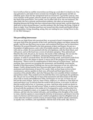 have to tell you that no earthly resurrection can bring up a soul after it is dead in sin. You
may galvanise it, and make it move around very strangely; but galvanism and life are
infinitely apart. None but the omnipotent God can resurrect it. I go further and say, that
every minister of the gospel, when he stands up to preach, stands between the living and
the dead of the great future. Two worlds, one on either side of us: the one luminous, the
other dark; the one a princely and luxuriant residence, the other an incarceration.
Standing between the living who have entered upon their eternal state, and the dead who
shall tarry in their eternal decease, I am this moment. Oh, the living, the living, I think of
them to-night. Your Christian dead have not turned into thin clouds and floated off into
the immensities. Living, bounding, acting, they are waiting for you. Living! Never to die.
(T. De Witt Talmage.)
The prevailing Intercessor
Such was our High Priest who perceived that, on account of man’s transgression, wrath
was gone forth from the presence of the Lord, and that the plague was begun among the
people. And He saw that there was no man, and wondered that there was no intercessor.
Therefore He arrayed Himself in the holy garments of glory and beauty; He put on a
breastplate of righteousness, and a robe of inviolable sanctity, and He was clad, over all,
with zeal as a cloak. He was anointed with the oil of gladness, with the Holy Ghost, and
with power; and on His head was a crown of salvation and glory. Thus adorned and
fitted for the work, He put on, for incense, the merits of His sufferings. He ran into the
midst of God’s people as a Mediator, interposing Himself between the parties at
variance, in order to reconcile them. He met the burning wrath, and turned it aside from
all believers. And so the plague is stayed. A stop is put to the progress of everlasting
destruction. “There is now no condemnation to them that are in Christ Jesus.” And can
anything, then, prevent our accepting this atonement, and thankfully receiving the
benefits of this intercession? Nothing can, but an utter ignorance of our sin, and of our
danger. Could a dying Israelite have been prevailed upon, think you, to reject the
atonement and intercession of Aaron? No, surely. Only see how hope revives in their
countenances, and joy sparkles in their eyes, all turned and fixed upon him in the
execution of his priestly office. And why? Because they were sensible of their wretched
and perilous estate. They needed not to be told that they were expiring by the pestilence.
Oh, why are not we so? Why do we hear of the atonement and intercession of the Holy
Jesus with so much cold indifference? Why, but because we see not, we know not, we
feel not the want of them. And yet, what is there, within us, or without us, that doth not
teach and show it us? To tell you that the world is full of sorrow, is no news; to tell you
that the world is full of sin, is, I presume, no news. And from what would you desire to
be delivered, if not from sin and sorrow? What, in point of wretchedness, was the camp
of Israel with the pestilence in the midst of it, if compared to such a world as this? Go,
thou who art tempted to reject, or to neglect the satisfaction of Christ, go to the bed of
sickness, ask him who lies racked with pain, and trembling at the thoughts of the wrath
to come, what his opinion is concerning the doctrine of atonement; and observe how the
name of a Saviour and Intercessor puts comfort and gladness into his affrighted soul, at
a time when the treasures and the crowns of eastern kings would be utterly contemned,
as equally vain, worthless, and unprofitable, with the dust of the earth. (Bp. Horne.).
170
 