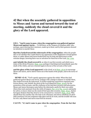 42 But when the assembly gathered in opposition
to Moses and Aaron and turned toward the tent of
meeting, suddenly the cloud covered it and the
glory of the Lord appeared.
GILL, "And it came to pass, when the congregation was gathered against
Moses and against Aaron,.... To kill them, as the Targum of Jonathan adds; who,
perhaps, upon uttering their murmurs, made up to them, and by their gestures showed
an intention to murder them:
that they looked toward the tabernacle of the congregation; either the people
did, to see whether they could observe any appearance of the displeasure of God against
them; or rather Moses and Aaron looked that way for help and deliverance in this
extreme danger, knowing there was no salvation for them but of the Lord, Jer_3:23,
and, behold, the cloud covered it; as when it was first erected, and which was a
token of the divine Presence, Num_9:15; perhaps it had dispersed immediately upon the
death of the rebels, and now returned again in favour of the servants of the Lord:
and the glory of the Lord appeared; in the cloud, as in Num_16:19; to encourage
Moses and Aaron, and to deliver them out of the hands of the people, and to the terror of
them.
HENRY 42-45, "God's speedy appearance against the rebels. When they had
gathered against Moses and Aaron, perhaps with a design to depose or murder them,
they looked towards the tabernacle, as if their misgiving consciences expected some
frowns thence, and, behold, the glory of the Lord appeared (Num_16:42), for the
protection of his servants, and the confusion of his and their accusers and adversaries.
Moses and Aaron thereupon came before the tabernacle, partly for their own safety
(there they took sanctuary from the strife of tongues, Psa_27:5; Psa_31:20), and partly
for advice, to know what was the mind of God upon this occasion, Num_16:43. Justice
hereupon declares that they deserve to be consumed in a moment, Num_16:45. Why
should those live another day who hate to be reformed, and whose rebellions are their
daily practices? Let just vengeance take place and do its work, and the trouble will soon
be over; only Moses and Aaron must first be secured.
CALVIN, "42.And it came to pass when the congregation. From the fact that
171
 