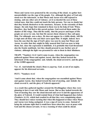 Moses and Aaron were protected by the covering of the cloud, we gather how
uncontrollable was the rage of the people. For, although the glory of God only
stood over the tabernacle, so that Moses and Aaron were still exposed to
stoning, and any other acts of violence, yet it so dazzled the eyes of these
wicked men, that they could not touch the holy persons. Nor can we doubt but
that they betook themselves to the sanctuary, because, in the extremity of their
danger, the only hope that remained to them was in the help of God. When,
therefore, they had fled to this sacred asylum, God received them under the
shadow of His wings. Thus did He testify, that the prayers and hopes of His
people are never in vain, but that He succors them whenever they call upon
Him. For although, now-a-days, He does not appear in a visible abode, still He
is nigh unto all those who cast their cares upon Him. It might, indeed, have
been the case that the sign of God’s glory was seen by none but Moses and
Aaron, in order that they might be fully assured that God was near to help
them; but, since the expression is indefinite, it is probable that God threatened
also the frantic multitude, lest they should proceed to any further acts of
violence, although the light was presented in vain to them in their blindness.
TRAPP, "Numbers 16:42 And it came to pass, when the congregation was
gathered against Moses and against Aaron, that they looked toward the
tabernacle of the congregation: and, behold, the cloud covered it, and the glory
of the LORD appeared.
Ver. 42. And behold the cloud.] Deus εκ μηχανης. God, as out of an engine,
appears for his distressed servants.
PETT, "Numbers 16:42
‘And it came about that, when the congregation was assembled against Moses
and against Aaron, they looked toward the tent of meeting, and, behold, the
cloud covered it, and the glory of Yahweh appeared.’
As a result they gathered together around the Dwellingplace where they were
planning to have it out with Moses and Aaron. But as they looked towards the
Tent of meeting they saw the cloud descend and cover it and the appearance of
the glory of Yahweh. It would remind them of what had happened days before
(Numbers 16:19), which had resulted in all that they were complaining about.
They should have taken warning that when this happened at times when Moses
and Aaron were being castigated, it was a sign of worse to come. Instead of
being the welcome sight that it would have been when they were at peace with
God and His chosen servants, it was a warning of what could lie ahead.
172
 