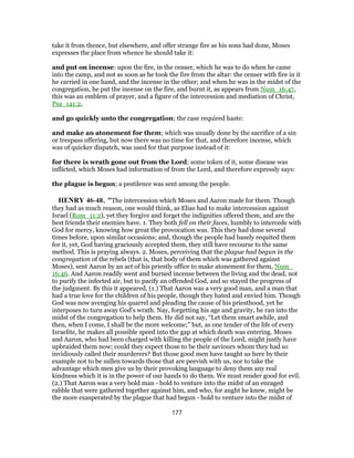 take it from thence, but elsewhere, and offer strange fire as his sons had done, Moses
expresses the place from whence he should take it:
and put on incense: upon the fire, in the censer, which he was to do when he came
into the camp, and not as soon as he took the fire from the altar: the censer with fire in it
he carried in one hand, and the incense in the other; and when he was in the midst of the
congregation, he put the incense on the fire, and burnt it, as appears from Num_16:47,
this was an emblem of prayer, and a figure of the intercession and mediation of Christ,
Psa_141:2,
and go quickly unto the congregation; the case required haste:
and make an atonement for them; which was usually done by the sacrifice of a sin
or trespass offering, but now there was no time for that, and therefore incense, which
was of quicker dispatch, was used for that purpose instead of it:
for there is wrath gone out from the Lord; some token of it, some disease was
inflicted, which Moses had information of from the Lord, and therefore expressly says:
the plague is begun; a pestilence was sent among the people.
HENRY 46-48, "The intercession which Moses and Aaron made for them. Though
they had as much reason, one would think, as Elias had to make intercession against
Israel (Rom_11:2), yet they forgive and forget the indignities offered them, and are the
best friends their enemies have. 1. They both fell on their faces, humbly to intercede with
God for mercy, knowing how great the provocation was. This they had done several
times before, upon similar occasions; and, though the people had basely requited them
for it, yet, God having graciously accepted them, they still have recourse to the same
method. This is praying always. 2. Moses, perceiving that the plague had begun in the
congregation of the rebels (that is, that body of them which was gathered against
Moses), sent Aaron by an act of his priestly office to make atonement for them, Num_
16:46. And Aaron readily went and burned incense between the living and the dead, not
to purify the infected air, but to pacify an offended God, and so stayed the progress of
the judgment. By this it appeared, (1.) That Aaron was a very good man, and a man that
had a true love for the children of his people, though they hated and envied him. Though
God was now avenging his quarrel and pleading the cause of his priesthood, yet he
interposes to turn away God's wrath. Nay, forgetting his age and gravity, he ran into the
midst of the congregation to help them. He did not say, “Let them smart awhile, and
then, when I come, I shall be the more welcome;” but, as one tender of the life of every
Israelite, he makes all possible speed into the gap at which death was entering. Moses
and Aaron, who had been charged with killing the people of the Lord, might justly have
upbraided them now; could they expect those to be their saviours whom they had so
invidiously called their murderers? But those good men have taught us here by their
example not to be sullen towards those that are peevish with us, nor to take the
advantage which men give us by their provoking language to deny them any real
kindness which it is in the power of our hands to do them. We must render good for evil.
(2.) That Aaron was a very bold man - bold to venture into the midst of an enraged
rabble that were gathered together against him, and who, for aught he knew, might be
the more exasperated by the plague that had begun - bold to venture into the midst of
177
 
