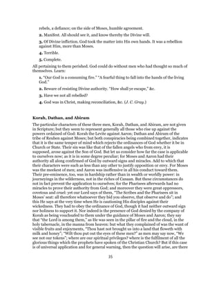 rebels, a defiance; on the side of Moses, humble agreement.
2. Manifest. All should see it, and know thereby the Divine will.
3. Of Divine infliction. God took the matter into His own hands. It was a rebellion
against Him, more than Moses.
4. Terrible.
5. Complete.
All pertaining to them perished. God could do without men who had thought so much of
themselves. Learn:
1. “Our God is a consuming fire.” “A fearful thing to fall into the hands of the living
God.”
2. Beware of resisting Divine authority. “How shall ye escape,” &c.
3. Have we not all rebelled?
4. God was in Christ, making reconciliation, &c. (J. C. Gray.)
Korah, Dathan, and Abiram
The particular characters of these three men, Korah, Dathan, and Abiram, are not given
in Scripture; but they seem to represent generally all those who rise up against the
powers ordained of God: Korah the Levite against Aaron; Dathan and Abiram of the
tribe of Reuben against Moses; but both conspiracies being combined together, indicates
that it is the same temper of mind which rejects the ordinances of God whether it be in
Church or State. Their sin was like that of the fallen angels who from envy, it is
supposed, arose against the Son of God. But let us consider how far the case is applicable
to ourselves now; as it is in some degree peculiar; for Moses and Aaron had their
authority all along confirmed of God by outward signs and miracles. Add to which that
their characters were such as less than any other to justify opposition or envy. For Moses
was the meekest of men; and Aaron was inoffensive in all his conduct toward them.
Their pre-eminence, too, was in hardship rather than in wealth or worldly power: in
journeyings in the wilderness, not in the riches of Canaan. But these circumstances do
not in fact prevent the application to ourselves; for the Pharisees afterwards had no
miracles to prove their authority from God; and moreover they were great oppressors,
covetous and cruel: yet our Lord says of them, “The Scribes and the Pharisees sit in
Moses’ seat: all therefore whatsoever they bid you observe, that observe and do”; and
this He says at the very time when He is cautioning His disciples against their
wickedness. They had to obey the ordinance of God, though it had neither outward sign
nor holiness to support it. Nor indeed is the presence of God denied by the company of
Korah as being vouchsafed to them under the guidance of Moses and Aaron; they say
that “the Lord is among them,” as He was seen in the pillar of fire and the cloud, in the
holy tabernacle, in the manna from heaven: but what they complained of was the want of
visible fruits and enjoyments, “Thou hast not brought us into a land that floweth with
milk and honey”; “Wilt thou put out the eyes of these men?” as men may say now, “We
see not our tokens”; where are our spiritual privileges? where is the fulfilment of all the
glorious things which the prophets have spoken of the Christian Church? But if this case
is of universal application and for general warning, then the question will arise, are there
35
 