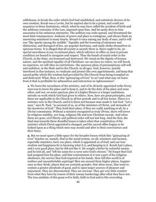 selfishness, to break the order which God had established, and substitute devices of its
own creation. Korah was a Levite, but he aspired also to be a priest, and could not
acquiesce in those limitations, which, what he may have called the accident of birth and
the arbitrary restraints of the Law, imposed upon him. And he easily drew to him
associates in his nefarious enterprise. The sedition was wide-spread, and threatened the
most fatal consequences. Jealousy of power and place is contagious, and always finds an
answering sentiment in many hearts. Broach it once among any body of men, and it will
run “like sparks among the stubble.” Equality and the lowering of eminence and
distinction, and disregard of law, are popular doctrines, and easily clothe themselves in
specious forms. It is alleged that all society is sacred; there is, there ought to be, no
special sacredness in any in eminent place, which inferiors in office or men in private
condition are bound to recognise and respect. Thus the bonds of social order in the
Church, in the State, are loosened and destroyed. We stand on the dignity of human
nature, and the spiritual equality of all Christians: we can have no rulers, we will brook
no superiors, we will obey no restrictions—the spurious pleas of presumptuous self-will
and ambition, in the State and in the Church, in all ages. God, however, quickly
interfered in this instance, to vindicate and protect His own appointments, and keep that
sacred polity which His wisdom had provided for His Church from being trampled on
and destroyed. What, then, is this “gainsaying of Core” to us? and what may we learn
from it that is profitable for admonition and instruction in righteousness?
1. We learn the sacredness of the ministry, and of its divinely appointed order Every
man was to know his place and to keep it, and to do the duty of his place and none
other, and not, on some specious plea of a higher fitness or a larger usefulness,
intrude on work which God had given to others. Now, here are great principles, and
these are applicable to the Church in all her periods and in all her forms. There is a
ministry now in the Church, and it is there not because man made it, but God. “Let a
man,” says St. Paul, “so account of us, as of the ministers of Christ, and stewards of
the mysteries of God.” They hold their place, if they are really anything at all, by a
Divine commission. Without a ministry recognised as truly Divine, there will never
be religious stability, nor long, religious life and true Christian morals. And when
these are gone, civil liberty and political order will not last long. And the first, the
fatal step towards these dreadful losses is taken when that constitution of the
ministry which Christ appointed is changed, and the sacred office begins to be
looked upon as a thing which men may mould and alter to their convenience and
their fancy.
2. But we must spare a little space for the broader lesson which this “gainsaying of
Core” teaches us, namely, that in the social system, we all, ministers and laymen,
especially ministers, have our place, which is appointed us of God, and our true
wisdom and happiness lie in knowing what it is, and keeping in it. Korah had a place,
and a very good place, but he did not like it. He sought a better by unlawful means,
and he lost all, and “left his name for a curse unto God’s chosen.” He forgot that God
had assigned him his place, and that contentment in it was a part of his religious
obedience, the service that God required at his hands. How full this world is of
restless and uncomfortable aspirings! Men see around them higher places, happier
ones as they think; places that are certainly grander, that shine more, that seem to
contain a greater plenitude of good, and to open larger sources of pleasure and
enjoyment. They are discontented. They are envious. They get very little comfort
from what they have by reason of their uneasy hankerings after what they have not.
The true antidote of this great evil is faith; faith in God and in His overruling
40
 
