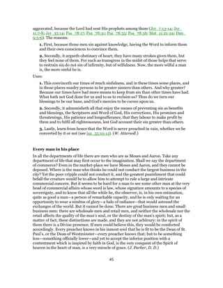 aggravated, because the Lord had sent His prophets among them (Jer_7:13-14; Jer_
11:7-8; Jer_35:14; Psa_78:17; Psa_78:31; Psa_78:35; Psa_78:56; Mat_11:21-24; Dan_
9:5-6). The reasons:
1. First, because those men sin against knowledge, having the Word to inform them
and their own consciences to convince them.
2. Secondly, it argueth obstinacy of heart; they have many strokes given them, but
they feel none of them. For such as transgress in the midst of those helps that serve
to restrain sin do not sin of infirmity, but of wilfulness. Now, the more wilful a man
is, the more sinful he is.
Uses:
1. This convinceth our times of much sinfulness, and in these times some places, and
in those places sundry persons to be greater sinners than others. And why greater?
Because our times have had more means to keep from sin than other times have had.
What hath not God done for us and to us to reclaim us? Thus do we turn our
blessings to be our bane, and God’s mercies to be curses upon us.
2. Secondly, it admonisheth all that enjoy the means of preventing sin as benefits
and blessings, the Scriptures and Word of God, His corrections, His promises and
threatenings, His patience and longsufferance, that they labour to make profit by
them and to fulfil all righteousness, lest God account their sin greater than others.
3. Lastly, learn from hence that the Word is never preached in vain, whether we be
converted by it or not (see Isa_55:10-11). (W. Attersoll.)
Every man in his place
In all the departments of life there are men who are as Moses and Aaron. Take any
department of life that may first occur to the imagination. Shall we say the department
of commerce? Even in the market-place we have Moses and Aaron, and they cannot be
deposed. Where is the man who thinks he could not conduct the largest business in the
city? Yet the poor cripple could not conduct it, and the greatest punishment that could
befall the creature would be to allow him to attempt to rule a large and intricate
commercial concern. But it seems to be hard for a man to see some other man at the very
head of commercial affairs whose word is law, whose signature amounts to a species of
sovereignty, and to know that all the while he, the observer, is, in his own estimation,
quite as good a man—a person of remarkable capacity, and he is only waiting for an
opportunity to wear a nimbus of glory—a halo of radiance—that would astound the
exchanges of the world. But it cannot be done. There are great business men and small
business men: there are wholesale men and retail men, and neither the wholesale nor the
retail affects the quality of the man’s soul, or the destiny of the man’s spirit; but, as a
matter of fact, these distinctions are made, and they are not arbitrary: in the spirit of
them there is a Divine presence. If men could believe this, they would be comforted
accordingly. Every preacher knows in his inmost soul that he is fit to be the Dean of St.
Paul’s, or the Dean of Westminster—every preacher knows that; but to be something
less—something officially lower—and yet to accept the inferior position with a
contentment which is inspired by faith in God, is the very conquest of the Spirit of
heaven in the heart of man, is a very miracle of grace. (J. Parker, D. D.)
45
 