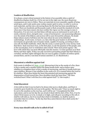 Leaders of disaffection
It is always a most critical moment in the history of an assembly when a spirit of
disaffection displays itself; for, if it be not met in the right way, the most disastrous
consequences are sure to follow. There are materials in every assembly capable of being
acted upon, and it only needs some restless master spirit to arise, in order to work on
such materials, and fan into a devouring flame the fire that has been smouldering in
secret. There are hundreds and thousands ready to flock around the standard of revolt,
when once it has been raised, who have neither the vigour nor the courage to raise it
themselves. It is not every one that Satan will take up as an instrument in such work. It
needs a shrewd, clever, energetic man—a man of moral power—one possessing influence
over the minds of his fellows, and an iron will to carry forward his schemes. No doubt
Satan infuses much of all these into the men whom he uses in his diabolical
undertakings. At all events, we know, as a fact, that the great leaders in all rebellious
movements are generally men of master minds, capable of swaying, according to their
own will, the fickle multitude, which, like the ocean, is acted upon by every stormy wind
that blows. Such men know how, in the first place, to stir the passions of the people; and,
in the second place, how to wield them when stirred. Their most potent agency—the
lever with which they can most effectually raise the masses—is some question as to their
liberty and their rights. If they can only succeed in persuading people that their liberty is
curtailed, and their rights infringed, they are sure to gather a number of restless spirits
around them, and do a vast deal of serious mischief. (C. H. Mackintosh.)
Discontent a rebellion against God
God counts it rebellion (cf. Num_17:10). Murmuring is but as the smoke of a fire; there
is first a smoke and a smother before the flame breaks forth: and so before open
rebellion in a kingdom there is first a smoke of murmuring, and then it breaks forth into
open rebellion. Because it has rebellion in the seeds of it, it is counted before the Lord to
be rebellion. When thou feelest thy heart discontented and murmuring against the
dispensation of God toward thee, thou shouldest check thy heart thus: “Oh! thou
wretched heart! What I wilt thou be a rebel against God?” (J. Burroughs.)
Fatal discontent
A fern told me that it was too bad to be always shut up in a shady place, and float; it
wanted to grow beside the red rose in the garden. The fern said, “I have as much right to
be out in the sunshine as the rose has, and I will be out.” I transplanted the little
malcontent, and in one hot day the sun struck it dead with his dart of fire. Now, if we be
where Christ means us to be, in shade or in light, and will grow according to His will, it
shall be well with us, but if we touch that which is forbidden, we shall be made to
remember that it is written, “In the day that thou eatest thereof, thou shalt surely die.”
(J. Parker, D. D.)
Every man should walk as he is called of God
46
 