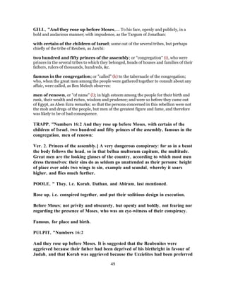 GILL, "And they rose up before Moses,.... To his face, openly and publicly, in a
bold and audacious manner; with impudence, as the Targum of Jonathan:
with certain of the children of Israel; some out of the several tribes, but perhaps
chiefly of the tribe of Reuben, as Jarchi:
two hundred and fifty princes of the assembly; or "congregation" (i), who were
princes in the several tribes to which they belonged, heads of houses and families of their
fathers, rulers of thousands, hundreds, &c.
famous in the congregation; or "called" (k) to the tabernacle of the congregation;
who, when the great men among the people were gathered together to consult about any
affair, were called, as Ben Melech observes:
men of renown, or "of name" (l); in high esteem among the people for their birth and
rank, their wealth and riches, wisdom and prudence; and were so before they came out
of Egypt, as Aben Ezra remarks; so that the persons concerned in this rebellion were not
the mob and dregs of the people, but men of the greatest figure and fame, and therefore
was likely to be of bad consequence.
TRAPP, "Numbers 16:2 And they rose up before Moses, with certain of the
children of Israel, two hundred and fifty princes of the assembly, famous in the
congregation, men of renown:
Ver. 2. Princes of the assembly.] A very dangerous conspiracy: for as in a beast
the body follows the head, so in that bellua multorum capitum, the multitude.
Great men are the looking glasses of the country, according to which most men
dress themselves: their sins do as seldom go unattended as their persons: height
of place ever adds two wings to sin, example and scandal, whereby it soars
higher, and flies much further.
POOLE, " They, i.e. Korah, Dathan, and Abiram, last mentioned.
Rose up, i.e. conspired together, and put their seditious design in execution.
Before Moses; not privily and obscurely, but openly and boldly, not fearing nor
regarding the presence of Moses, who was an eye-witness of their conspiracy.
Famous, for place and birth.
PULPIT, "Numbers 16:2
And they rose up before Moses. It is suggested that the Reubenites were
aggrieved because their father had been deprived of his birthright in favour of
Judah, and that Korah was aggrieved because the Uzzielites had been preferred
49
 