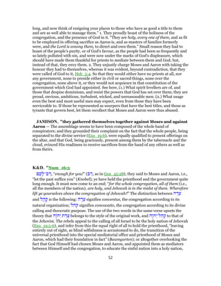 long, and now think of resigning your places to those who have as good a title to them
and are as well able to manage them.” 1. They proudly boast of the holiness of the
congregation, and the presence of God in it. “They are holy, every one of them, and as fit
to be employed in offering sacrifice as Aaron is, and as masters of families formerly
were, and the Lord is among them, to direct and own them.” Small reason they had to
boast of the people's purity, or of God's favour, as the people had been so frequently and
so lately polluted with sin, and were now under the marks of God's displeasure, which
should have made them thankful for priests to mediate between them and God; but,
instead of that, they envy them. 2. They unjustly charge Moses and Aaron with taking the
honour they had to themselves, whereas it was evident, beyond contradiction, that they
were called of God to it, Heb_5:4. So that they would either have no priests at all, nor
any government, none to preside either in civil or sacred things, none over the
congregation, none above it, or they would not acquiesce in that constitution of the
government which God had appointed. See here, (1.) What spirit levellers are of, and
those that despise dominions, and resist the powers that God has set over them; they are
proud, envious, ambitious, turbulent, wicked, and unreasonable men. (2.) What usage
even the best and most useful men may expect, even from those they have been
serviceable to. If those be represented as usurpers that have the best titles, and those as
tyrants that govern best, let them recollect that Moses and Aaron were thus abused.
JAMISON, "they gathered themselves together against Moses and against
Aaron — The assemblage seems to have been composed of the whole band of
conspirators; and they grounded their complaint on the fact that the whole people, being
separated to the divine service (Exo_19:6), were equally qualified to present offerings on
the altar, and that God, being graciously, present among them by the tabernacle and the
cloud, evinced His readiness to receive sacrifices from the hand of any others as well as
from theirs.
K&D, "Num_16:3
‫ם‬ ֶ‫כ‬ ָ‫ב־ל‬ ַ‫,ר‬ “enough for you!” (‫ב‬ ַ‫,ר‬ as in Gen_45:28), they said to Moses and Aaron, i.e.,
“let the past suffice you” (Knobel); ye have held the priesthood and the government quite
long enough. It must now come to an end; “for the whole congregation, all of them (i.e.,
all the members of the nation), are holy, and Jehovah is in the midst of them. Wherefore
lift ye yourselves above the congregation of Jehovah?” The distinction between ‫ה‬ ָ‫ד‬ֵ‫ע‬
and ‫ל‬ ָ‫ה‬ ָ‫ק‬ is the following: ‫ה‬ ָ‫ד‬ֵ‫ע‬ signifies conventus, the congregation according to its
natural organization; ‫קהל‬ signifies convocatio, the congregation according to its divine
calling and theocratic purpose. The use of the two words in the same verse upsets the
theory that ‫ָה‬ ‫ה‬ְ‫י‬ ‫ת‬ ַ‫ֲד‬‫ע‬ belongs to the style of the original work, and ‫ָה‬ ‫ה‬ְ‫י‬ ‫ל‬ ַ‫ה‬ ְ‫ק‬ to that of
the Jehovist. The rebels appeal to the calling of all Israel to be the holy nation of Jehovah
(Exo_19:5-6), and infer from this the equal right of all to hold the priesthood, “leaving
entirely out of sight, as blind selfishness is accustomed to do, the transition of the
universal priesthood into the special mediatorial office and priesthood of Moses and
Aaron, which had their foundation in fact” (Baumgarten); or altogether overlooking the
fact that God Himself had chosen Moses and Aaron, and appointed them as mediators
between Himself and the congregation, to educate the sinful nation into a holy nation,
52
 