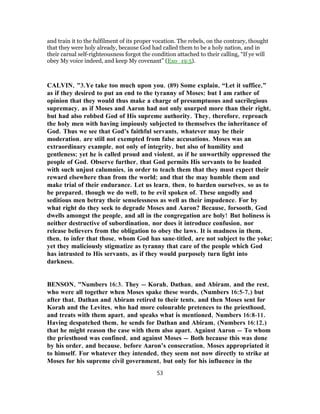 and train it to the fulfilment of its proper vocation. The rebels, on the contrary, thought
that they were holy already, because God had called them to be a holy nation, and in
their carnal self-righteousness forgot the condition attached to their calling, “If ye will
obey My voice indeed, and keep My covenant” (Exo_19:5).
CALVIN, "3.Ye take too much upon you. (89) Some explain, “Let it suffice,”
as if they desired to put an end to the tyranny of Moses; but I am rather of
opinion that they would thus make a charge of presumptuous and sacrilegious
supremacy, as if Moses and Aaron had not only usurped more than their right,
but had also robbed God of His supreme authority. They, therefore, reproach
the holy men with having impiously subjected to themselves the inheritance of
God. Thus we see that God’s faithful servants, whatever may be their
moderation, are still not exempted from false accusations. Moses was an
extraordinary example, not only of integrity, but also of humility and
gentleness; yet he is called proud and violent, as if he unworthily oppressed the
people of God. Observe further, that God permits His servants to be loaded
with such unjust calumnies, in order to teach them that they must expect their
reward elsewhere than from the world; and that the may humble them and
make trial of their endurance. Let us learn, then, to harden ourselves, so as to
be prepared, though we do well, to be evil spoken of. These ungodly and
seditious men betray their senselessness as well as their impudence. For by
what right do they seek to degrade Moses and Aaron? Because, forsooth, God
dwells amongst the people, and all in the congregation are holy! But holiness is
neither destructive of subordination, nor does it introduce confusion, nor
release believers from the obligation to obey the laws. It is madness in them,
then, to infer that those, whom God has sane-titled, are not subject to the yoke;
yet they maliciously stigmatize as tyranny that care of the people which God
has intrusted to His servants, as if they would purposely turn light into
darkness.
BENSON, "Numbers 16:3. They — Korah, Dathan, and Abiram, and the rest,
who were all together when Moses spake these words, (Numbers 16:5-7,) but
after that, Dathan and Abiram retired to their tents, and then Moses sent for
Korah and the Levites, who had more colourable pretences to the priesthood,
and treats with them apart, and speaks what is mentioned, Numbers 16:8-11.
Having despatched them, he sends for Dathan and Abiram, (Numbers 16:12,)
that he might reason the case with them also apart. Against Aaron — To whom
the priesthood was confined, and against Moses — Both because this was done
by his order, and because, before Aaron’s consecration, Moses appropriated it
to himself. For whatever they intended, they seem not now directly to strike at
Moses for his supreme civil government, but only for his influence in the
53
 