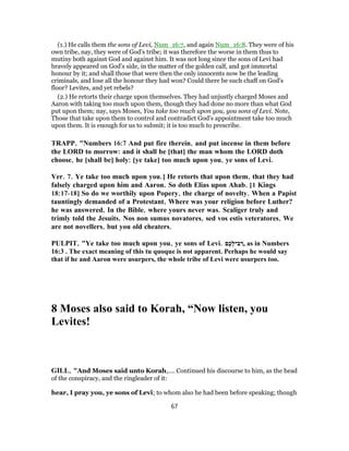 (1.) He calls them the sons of Levi, Num_16:7, and again Num_16:8. They were of his
own tribe, nay, they were of God's tribe; it was therefore the worse in them thus to
mutiny both against God and against him. It was not long since the sons of Levi had
bravely appeared on God's side, in the matter of the golden calf, and got immortal
honour by it; and shall those that were then the only innocents now be the leading
criminals, and lose all the honour they had won? Could there be such chaff on God's
floor? Levites, and yet rebels?
(2.) He retorts their charge upon themselves. They had unjustly charged Moses and
Aaron with taking too much upon them, though they had done no more than what God
put upon them; nay, says Moses, You take too much upon you, you sons of Levi. Note,
Those that take upon them to control and contradict God's appointment take too much
upon them. It is enough for us to submit; it is too much to prescribe.
TRAPP, "Numbers 16:7 And put fire therein, and put incense in them before
the LORD to morrow: and it shall be [that] the man whom the LORD doth
choose, he [shall be] holy: [ye take] too much upon you, ye sons of Levi.
Ver. 7. Ye take too much upon you.] He retorts that upon them, that they had
falsely charged upon him and Aaron. So doth Elias upon Ahab. [1 Kings
18:17-18] So do we worthily upon Popery, the charge of novelty. When a Papist
tauntingly demanded of a Protestant, Where was your religion before Luther?
he was answered, In the Bible, where yours never was. Scaliger truly and
trimly told the Jesuits, Nos non sumus novatores, sed vos estis veteratores, We
are not novellers, but you old cheaters.
PULPIT, "Ye take too much upon you, ye sons of Levi. ‫ֶם‬‫כ‬ָ‫ל‬‫ב־‬ ַ‫,ר‬ as in Numbers
16:3 . The exact meaning of this tu quoque is not apparent. Perhaps he would say
that if he and Aaron were usurpers, the whole tribe of Levi were usurpers too.
8 Moses also said to Korah, “Now listen, you
Levites!
GILL, "And Moses said unto Korah,.... Continued his discourse to him, as the head
of the conspiracy, and the ringleader of it:
hear, I pray you, ye sons of Levi; to whom also he had been before speaking; though
67
 