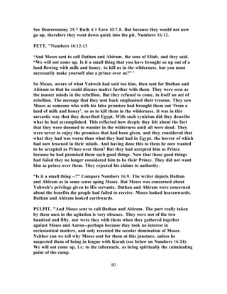 See Deuteronomy 25:7 Ruth 4:1 Ezra 10:7,8. But because they would not now
go up, therefore they went down quick into the pit, Numbers 16:12.
PETT, "Numbers 16:12-13
‘And Moses sent to call Dathan and Abiram, the sons of Eliab, and they said,
“We will not come up. Is it a small thing that you have brought us up out of a
land flowing with milk and honey, to kill us in the wilderness, but you must
necessarily make yourself also a prince over us?” ’
So Moses, aware of what Yahweh had said too him, then sent for Dathan and
Abiram so that he could discuss matter further with them. They were seen as
the master minds in the rebellion. But they refused to come, in itself an act of
rebellion. The message that they sent back emphasised their treason. They saw
Moses as someone who with his false promises had brought them out ‘from a
land of milk and honey’, so as to kill them in the wilderness. It was in this
sarcastic way that they described Egypt. With such cynicism did they describe
what he had accomplished. This reflected how deeply they felt about the fact
that they were doomed to wander in the wilderness until all were dead. They
were never to enjoy the promises that had been given, and they considered that
what they had was worse than what they had had in Egypt, the horror of which
had now lessened in their minds. And having done this to them he now wanted
to be accepted as Prince over them? But they had accepted him as Prince
because he had promised them such good things. Now that those good things
had failed they no longer considered him to be their Prince. They did not want
him as prince over them. They rejected his claims to authority.
“Is it a small thing --?” Compare Numbers 16:9. The writer depicts Dathan
and Abiram as in some sense aping Moses. But Moses was concerned about
Yahweh’s privilege given to His servants, Dathan and Abiram were concerned
about the benefits the people had failed to receive. Moses looked heavenwards,
Dathan and Abiram looked earthwards.
PULPIT, "And Moses sent to call Dathan and Abiram. The part really taken
by these men in the agitation is very obscure. They were not of the two
hundred and fifty, nor were they with them when they gathered together
against Moses and Aaron—perhaps because they took no interest in
ecclesiastical matters, and only resented the secular domination of Moses.
Neither can we tell why Moses sent for them at this juncture, unless he
suspected them of being in league with Korah (see below on Numbers 16:24).
We will not come up, i.e; to the tabernacle, as being spiritually the culminating
point of the camp.
80
 