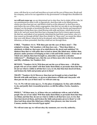 sense, wilt thou be so cruel and merciless as to put out the eyes of these men, Korah and
his company, and us for our opposition to thy government? or though thou shouldest do
so:
we will not come up; we are determined not to obey thee, but to shake off the yoke, let
our punishment be what it will; or figuratively, dost thou take us for blind persons,
whose eyes thou hast put out, and think to lead us at thy pleasure? or dost thou cast a
mist before the eyes of this whole congregation, that they are not able to see through thy
designs? are the people so bewitched by them, as not to see thy deceits and impostures?
pretending to bring them into a land flowing with milk and honey, which thou art not
able to do, and now sayest that thou hast a message from God to return again towards
the Red sea, and talkest of our posterity inheriting the land forty years hence; who is it
that cannot see through all this? Aben Ezra thinks, by "these men" are meant the elders
that were with Moses, whom he led as he pleased, and so blinded them with his
delusions, as these pretended, that they could not see through them.
COKE, "Numbers 16:14. Wilt thou put out the eyes of these men?— The
original is strong, ‫תנקר‬ tenakker; wilt thou bore out,—"Dost thou think so
absolutely to blind us, that none of us shall discern thy deceit and ambition? Or
thinkest thou that we will suffer thee to lead us about, like blind men, whither thou
pleasest, under pretence of bringing us into a rich and fertile country—from one of
which sort, indeed, thou hast brought us, miserably to perish in a desolate
wilderness?"—Houbigant says, that the eyes of these men refer to the two hundred
and fifty rebellious. See Numbers 16:2.
BENSON, "Numbers 16:14. Wilt thou put out the eyes of these men — Of all the
people who are of our mind? wilt thou make them blind, or persuade them that they
do not see what is visible to all that have eyes, to wit, that thou hast deceived them,
and broken thy faith and promise given to them?
TRAPP, "Numbers 16:14 Moreover thou hast not brought us into a land that
floweth with milk and honey, or given us inheritance of fields and vineyards: wilt
thou put out the eyes of these men? we will not come up.
Ver. 14. We will not come up,] sc., To the place of judgment. So they add rebellion
to sin, and justify their treasonful practices; as did Ravailliac, Fawks, Saunders,
others.
POOLE, " Of these men, i.e. of those who are confederate with us, and of all the
people who are of our mind. Wilt thou make them blind, or persuade them that they
are blind, and that they do not see what is visible to all that have eyes, to wit, that
thou hast deceived them, and broken thy faith and promise given to them? or wilt
thou lead them about like blind men whither thou pleasest, one time towards
Canaan, another time towards Egypt again?
We will not come up; we will not obey thy summons, nor own thy authority.
84
 